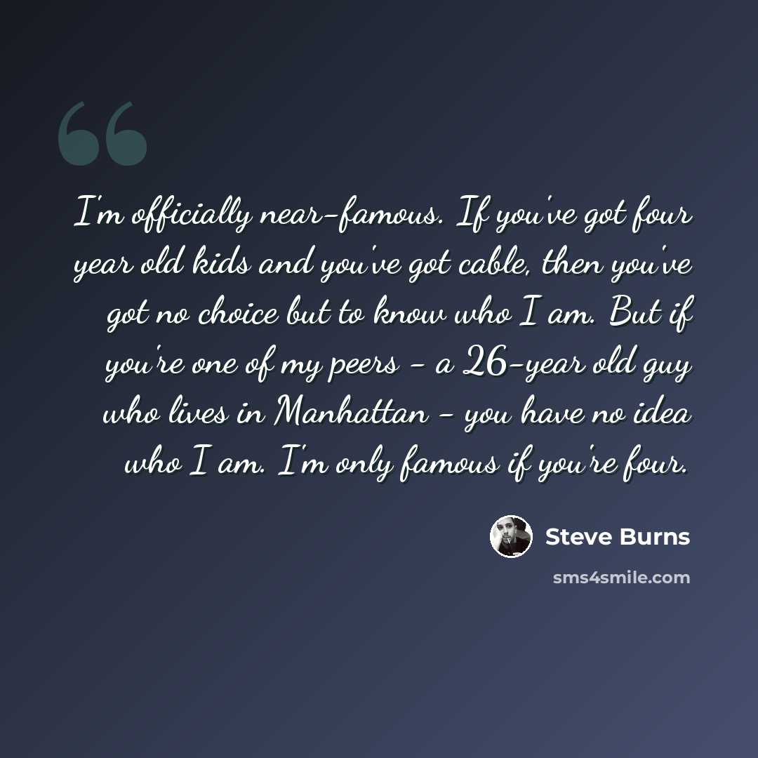 “I'm officially near-famous. If you've got four year old kids and you've got cable, then you've got no choice but to know who I am. But if you're one of my peers - a 26-year old guy who lives in Manhattan - you have no idea who I am. I'm only famous if you're four.” quote by Steve Burns