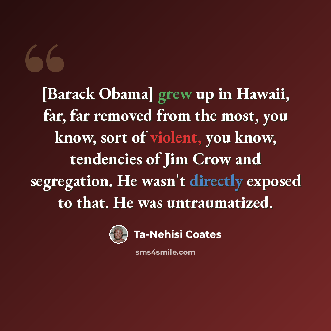 “[Barack Obama] grew up in Hawaii, far, far removed from the most, you know, sort of violent, you know, tendencies of Jim Crow and segregation. He wasn't directly exposed to that. He was untraumatized.” quote by Ta-Nehisi Coates