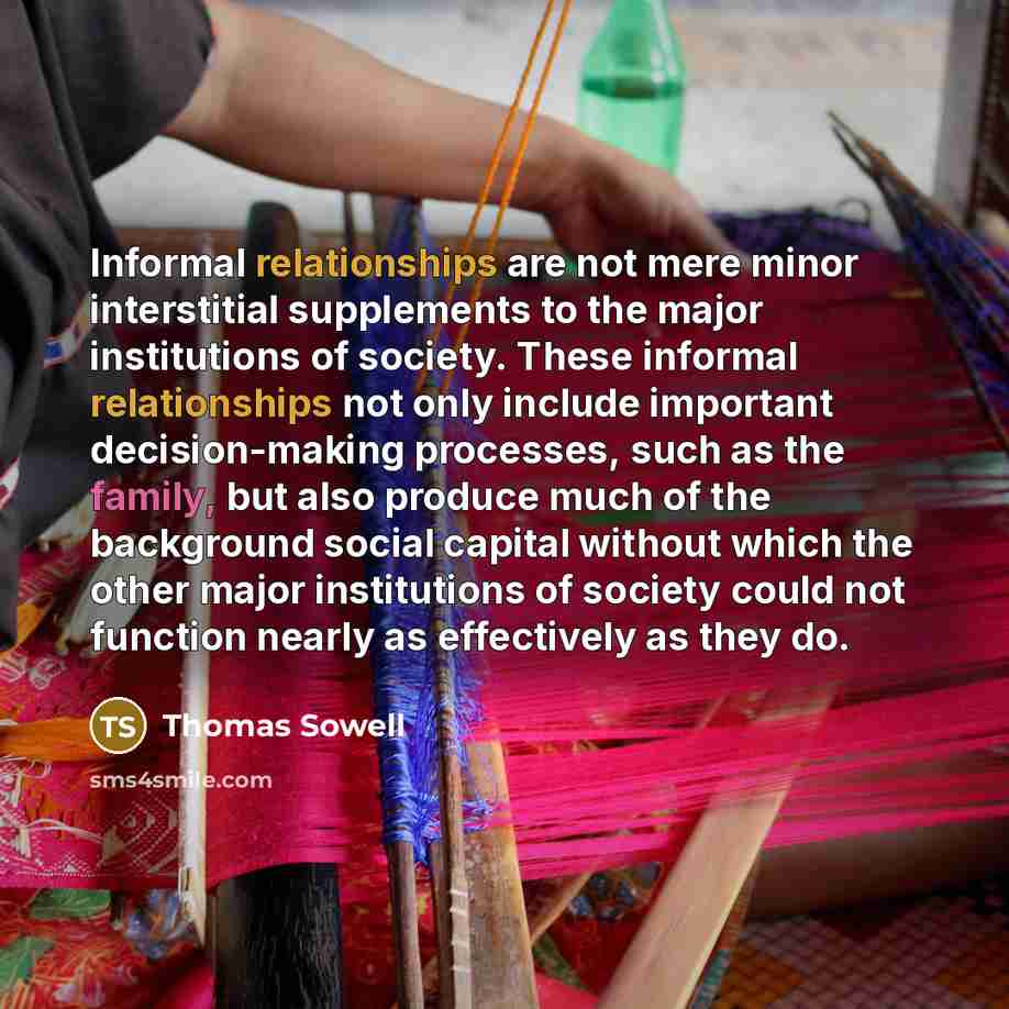 “Informal relationships are not mere minor interstitial supplements to the major institutions of society. These informal relationships not only include important decision-making processes, such as the family, but also produce much of the background social capital without which the other major…” quote by Thomas Sowell