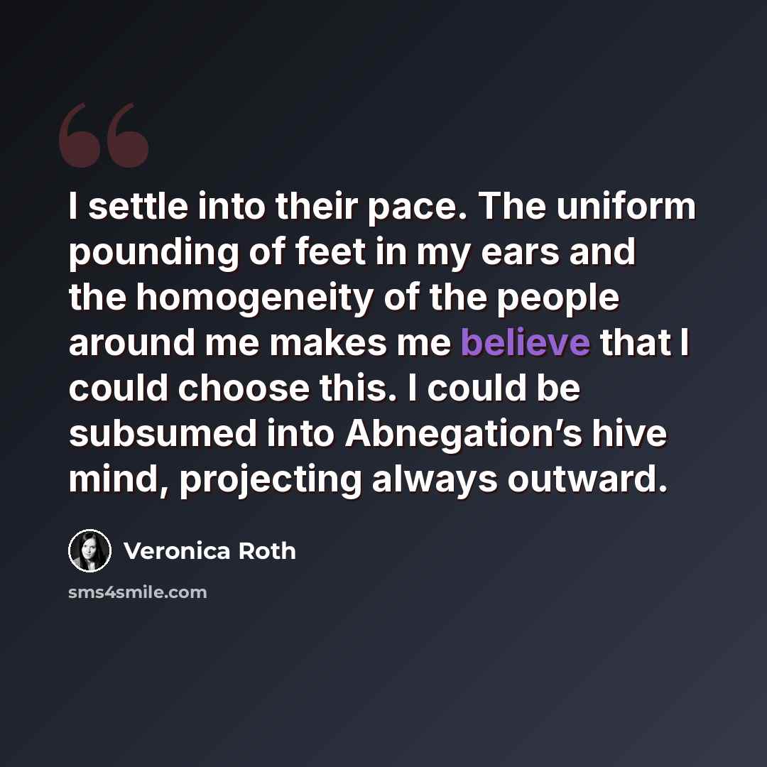 “I settle into their pace. The uniform pounding of feet in my ears and the homogeneity of the people around me makes me believe that I could choose this. I could be subsumed into Abnegation’s hive mind, projecting always outward.” quote by Veronica Roth