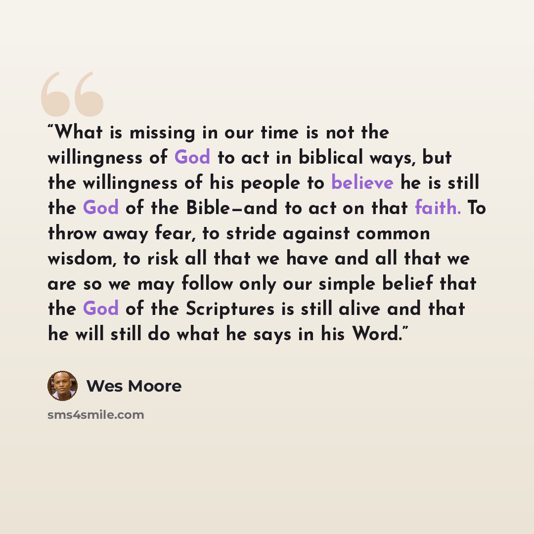 “What is missing in our time is not the willingness of God to act in biblical ways, but the willingness of his people to believe he is still the God of the Bible—and to act on that faith. To throw away fear, to stride against common wisdom, to risk all that we have and all that we are so we may…” quote by Wes Moore