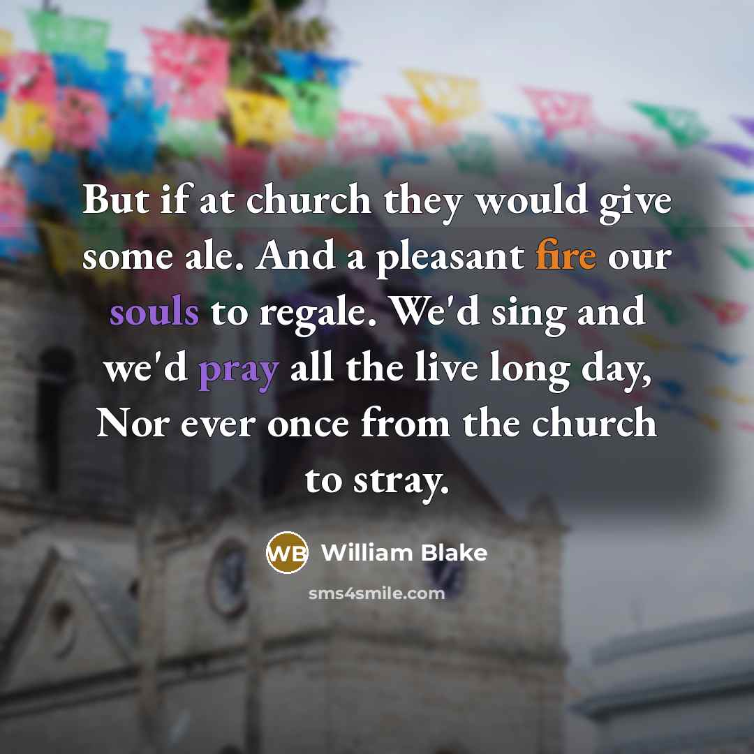 “But if at church they would give some ale. And a pleasant fire our souls to regale. We'd sing and we'd pray all the live long day, Nor ever once from the church to stray.” quote by William Blake
