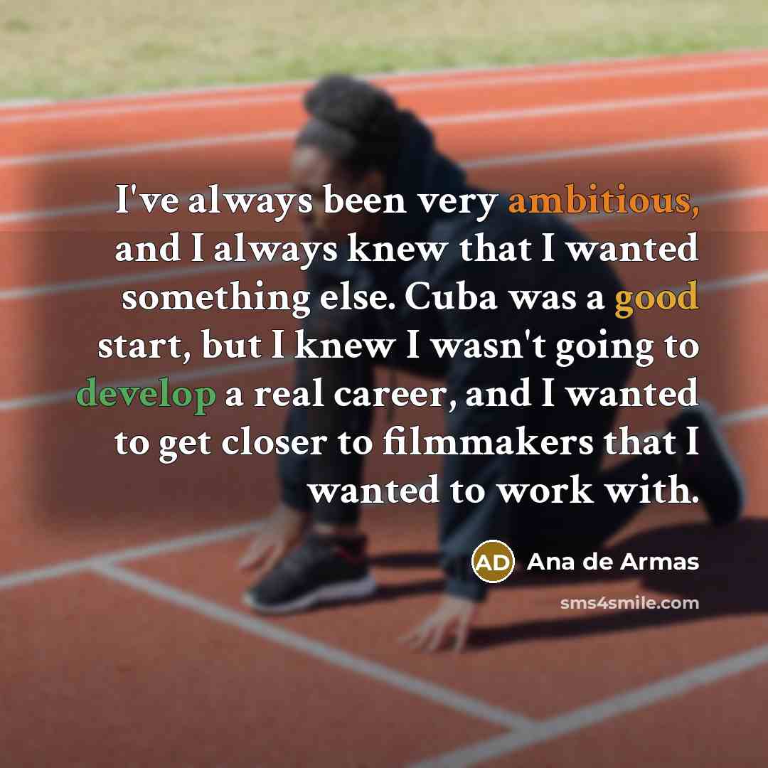 “I've always been very ambitious, and I always knew that I wanted something else. Cuba was a good start, but I knew I wasn't going to develop a real career, and I wanted to get closer to filmmakers that I wanted to work with.” quote by Ana de Armas