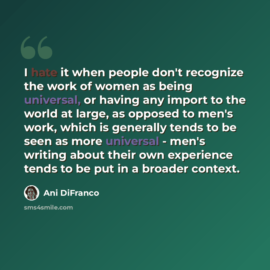 “I hate it when people don't recognize the work of women as being universal, or having any import to the world at large, as opposed to men's work, which is generally tends to be seen as more universal - men's writing about their own experience tends to be put in a broader context.” quote by Ani DiFranco