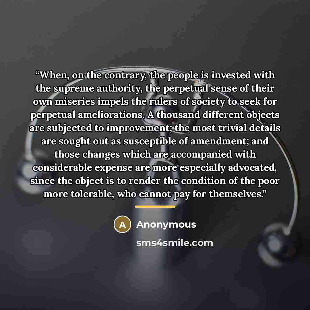 “When, on the contrary, the people is invested with the supreme authority, the perpetual sense of their own miseries impels the rulers of society to seek for perpetual ameliorations. A thousand different objects are subjected to improvement; the most trivial details are sought out as susceptible of…” quote by Anonymous