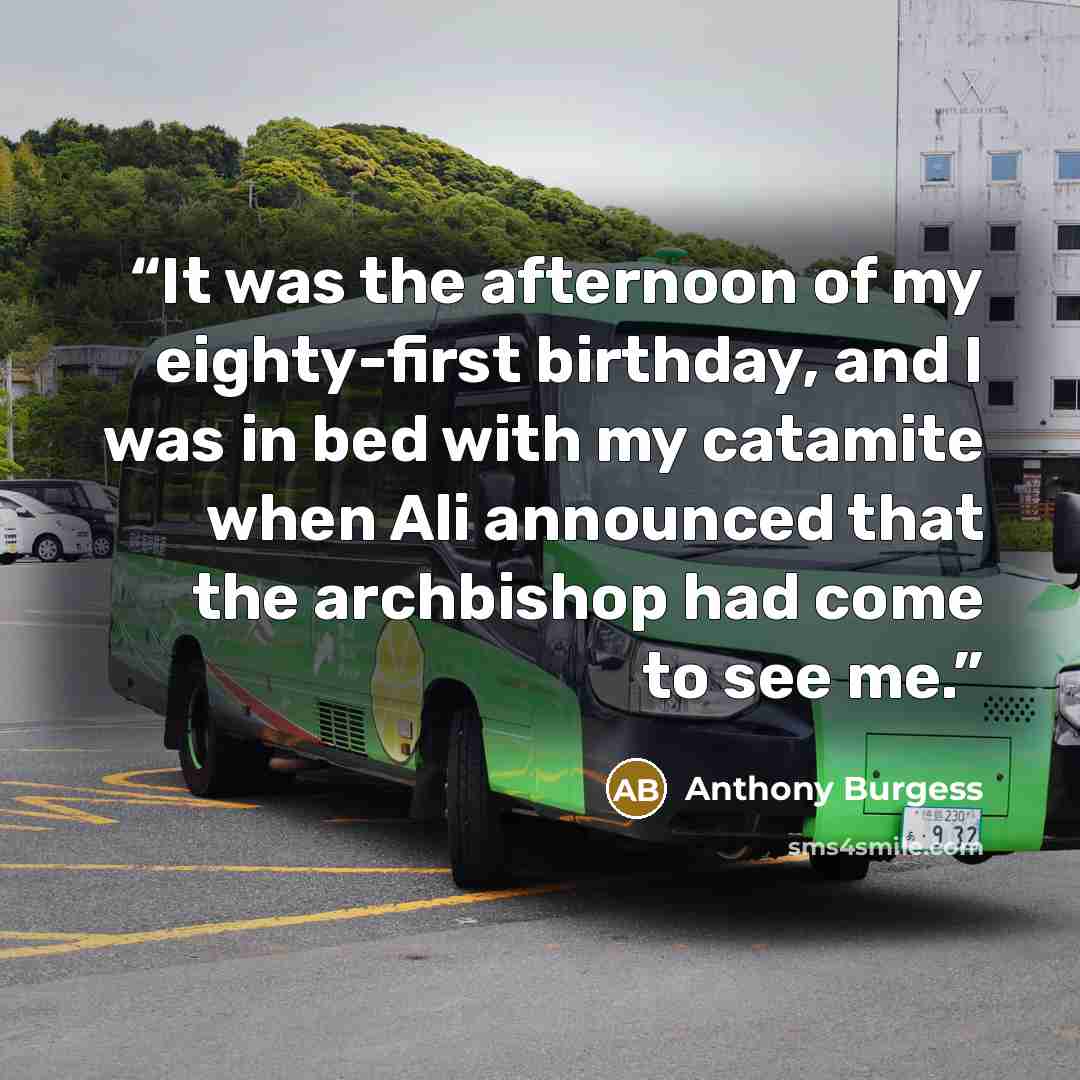 “It was the afternoon of my eighty-first birthday, and I was in bed with my catamite when Ali announced that the archbishop had come to see me.” quote by Anthony Burgess
