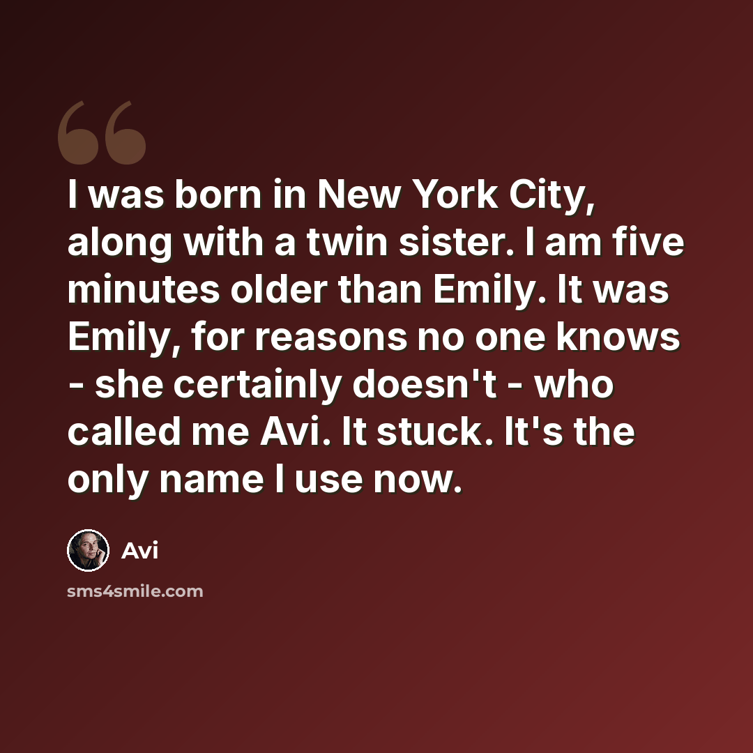 “I was born in New York City, along with a twin sister. I am five minutes older than Emily. It was Emily, for reasons no one knows - she certainly doesn't - who called me Avi. It stuck. It's the only name I use now.” quote by Avi