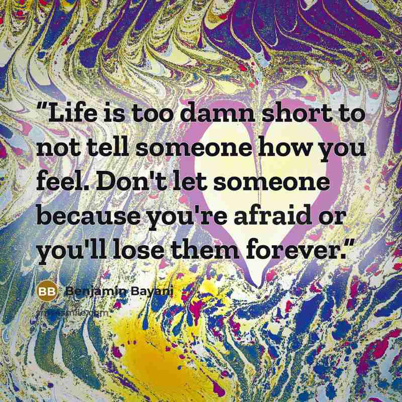 “Life is too damn short to not tell someone how you feel. Don't let someone because you're afraid or you'll lose them forever.” quote by Benjamin Bayani