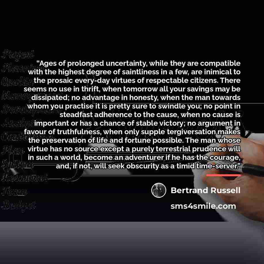 “Ages of prolonged uncertainty, while they are compatible with the highest degree of saintliness in a few, are inimical to the prosaic every-day virtues of respectable citizens. There seems no use in thrift, when tomorrow all your savings may be dissipated; no advantage in honesty, when the man…” quote by Bertrand Russell