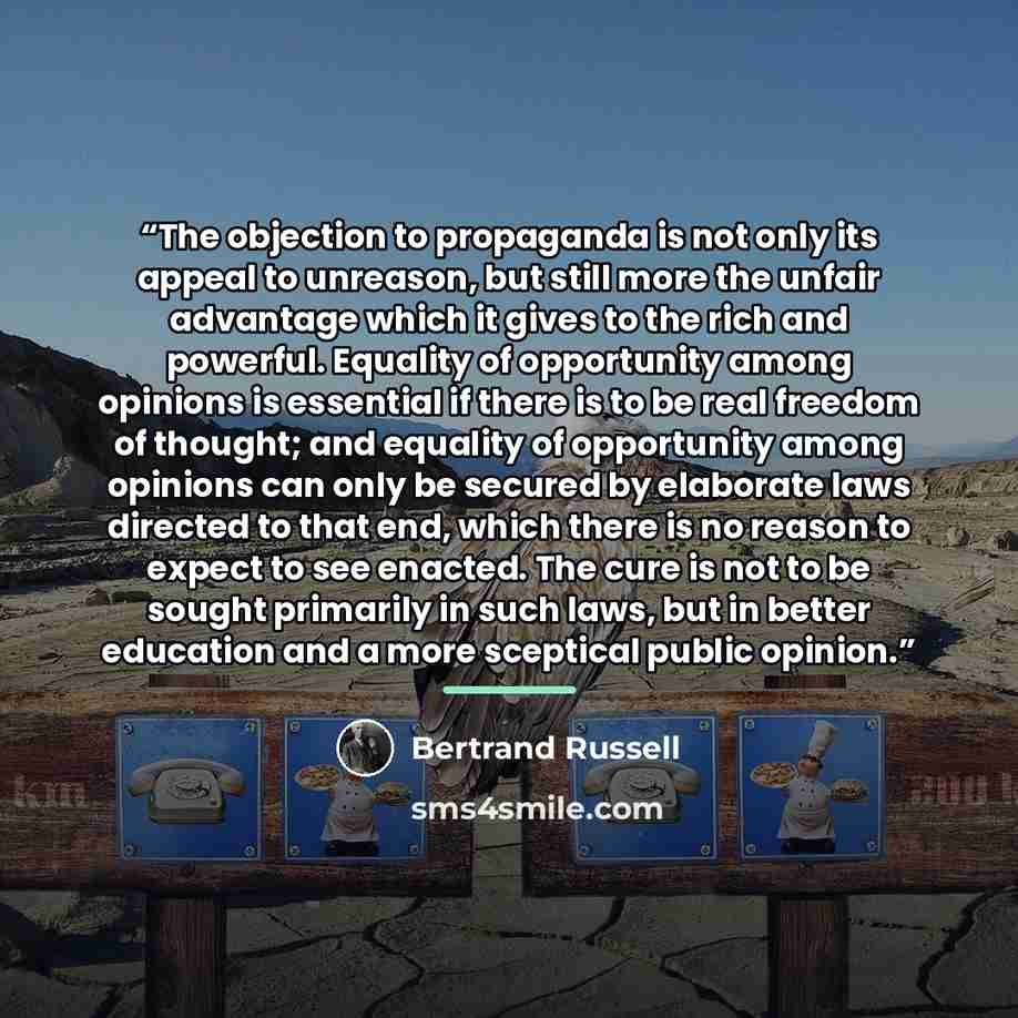 “The objection to propaganda is not only its appeal to unreason, but still more the unfair advantage which it gives to the rich and powerful. Equality of opportunity among opinions is essential if there is to be real freedom of thought; and equality of opportunity among opinions can only be secured…” quote by Bertrand Russell