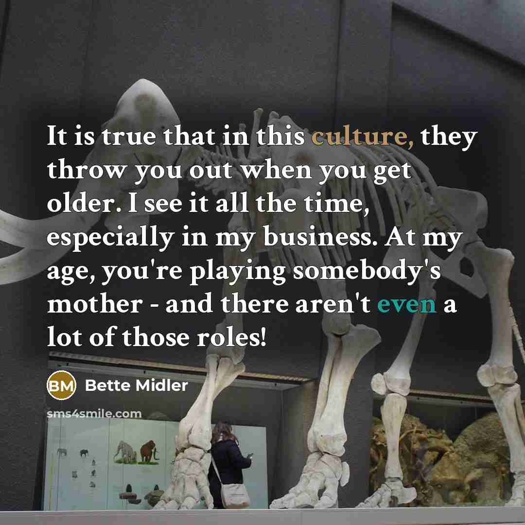 “It is true that in this culture, they throw you out when you get older. I see it all the time, especially in my business. At my age, you're playing somebody's mother - and there aren't even a lot of those roles!” quote by Bette Midler