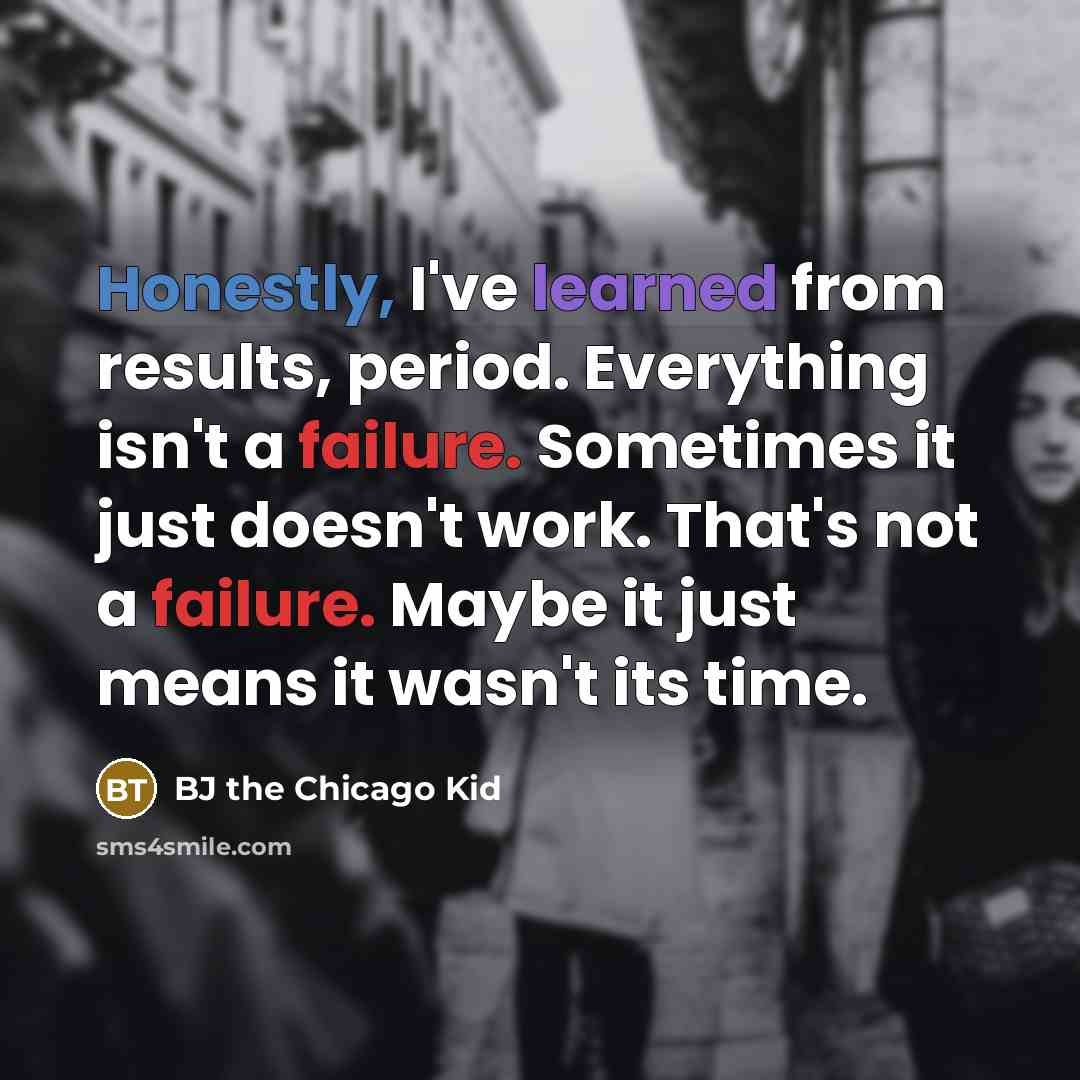 “Honestly, I've learned from results, period. Everything isn't a failure. Sometimes it just doesn't work. That's not a failure. Maybe it just means it wasn't its time.” quote by BJ the Chicago Kid