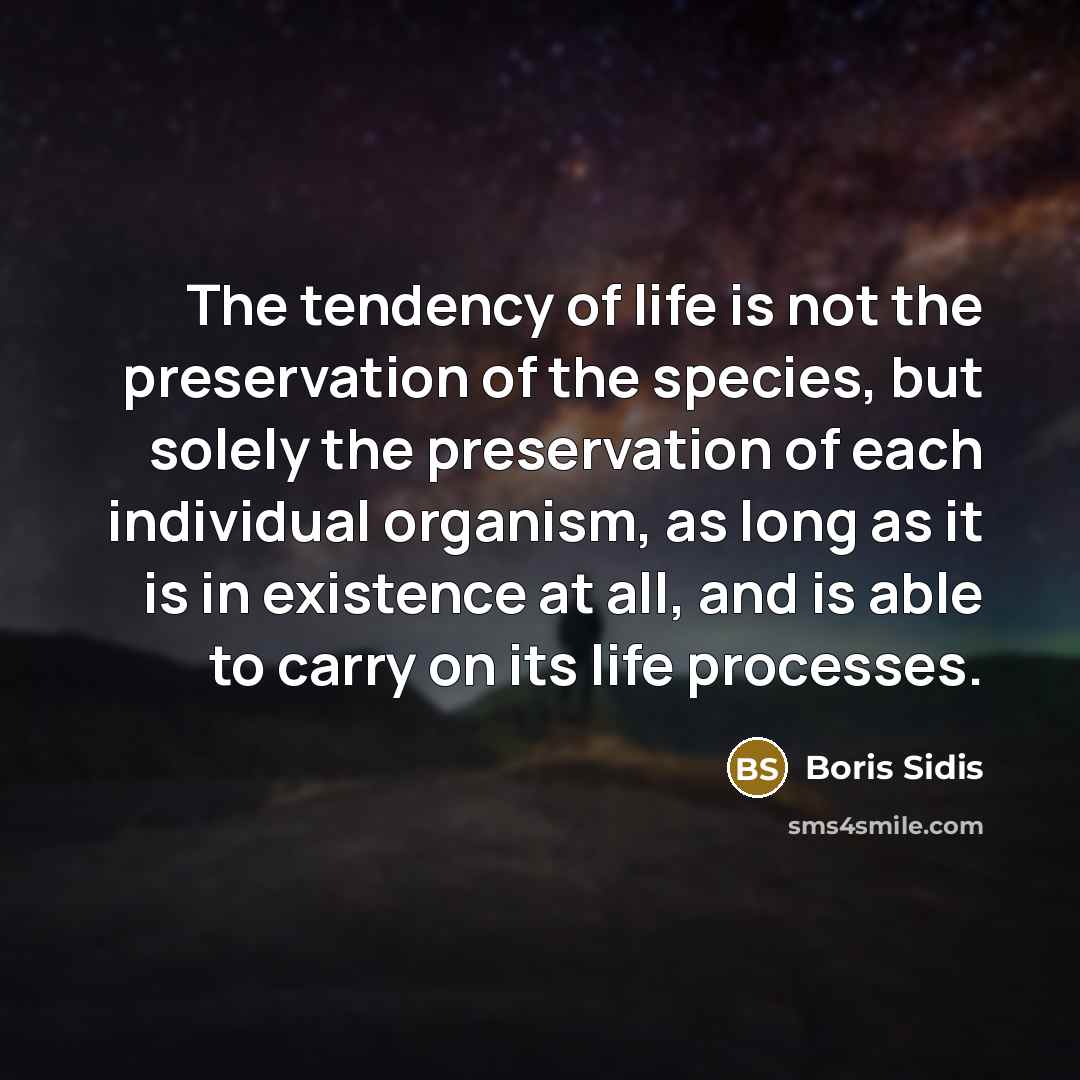 “The tendency of life is not the preservation of the species, but solely the preservation of each individual organism, as long as it is in existence at all, and is able to carry on its life processes.” quote by Boris Sidis