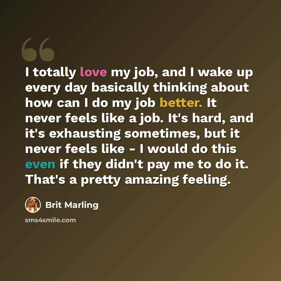 “I totally love my job, and I wake up every day basically thinking about how can I do my job better. It never feels like a job. It's hard, and it's exhausting sometimes, but it never feels like - I would do this even if they didn't pay me to do it. That's a pretty amazing feeling.” quote by Brit Marling