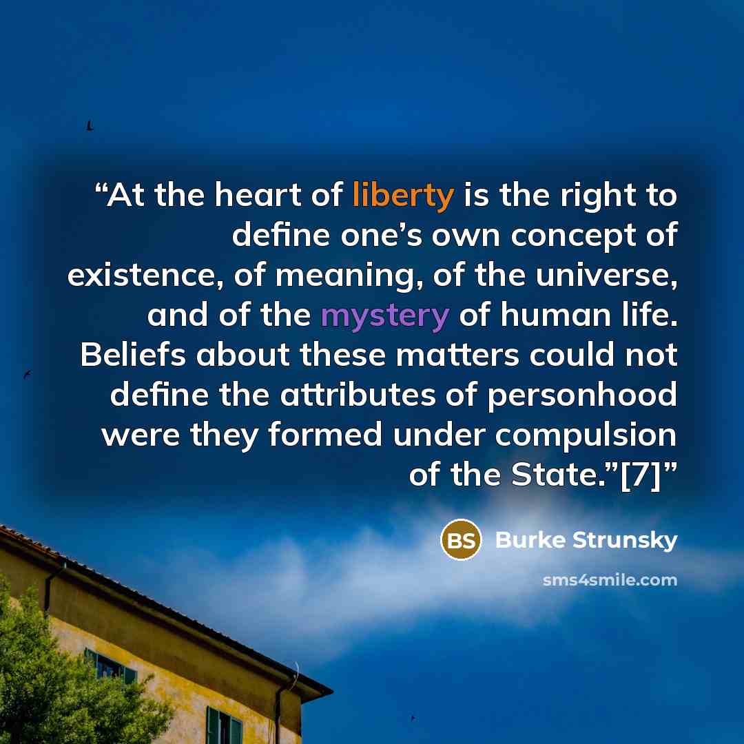 “At the heart of liberty is the right to define one’s own concept of existence, of meaning, of the universe, and of the mystery of human life. Beliefs about these matters could not define the attributes of personhood were they formed under compulsion of the State.”[7]” quote by Burke Strunsky