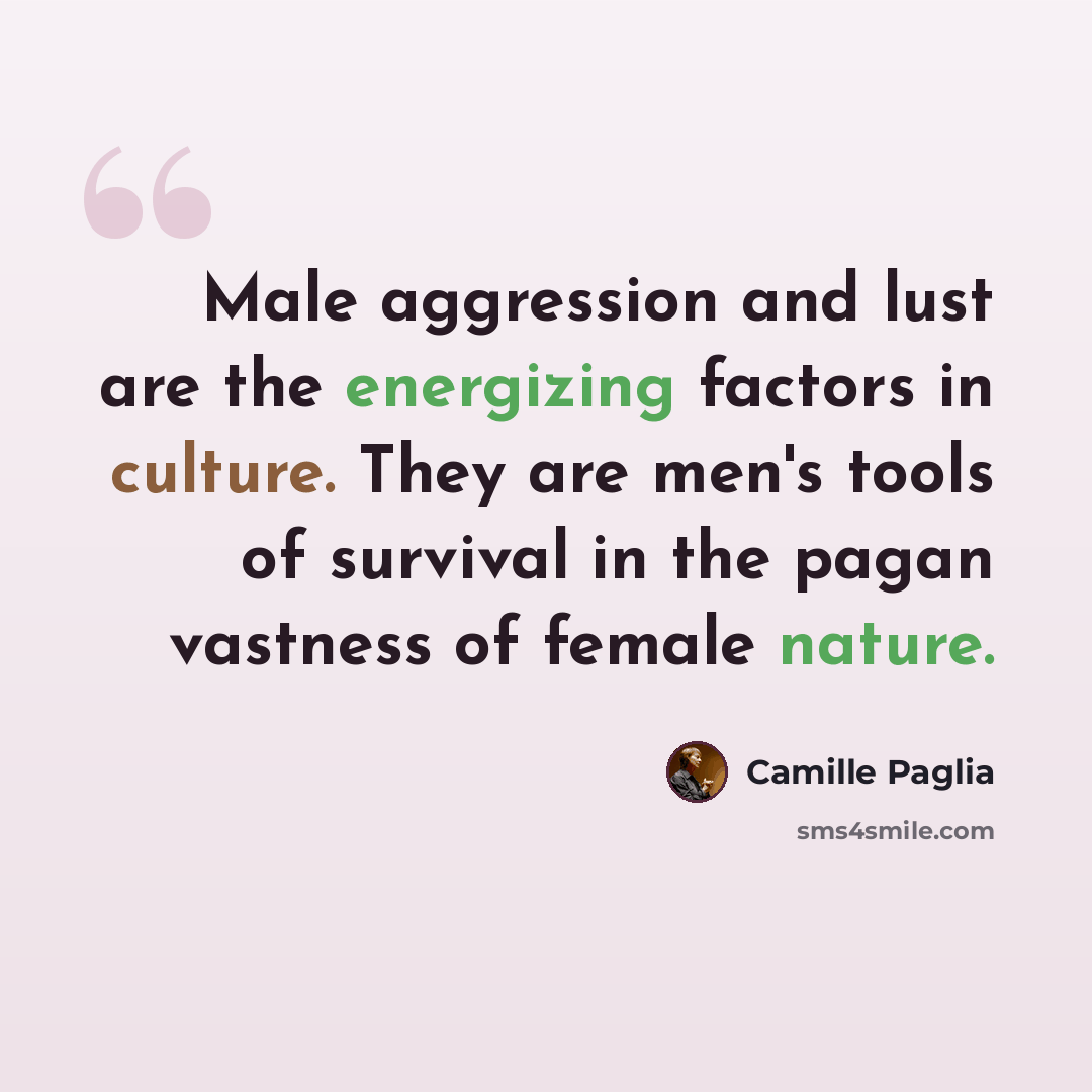 “Male aggression and lust are the energizing factors in culture. They are men's tools of survival in the pagan vastness of female nature.” quote by Camille Paglia