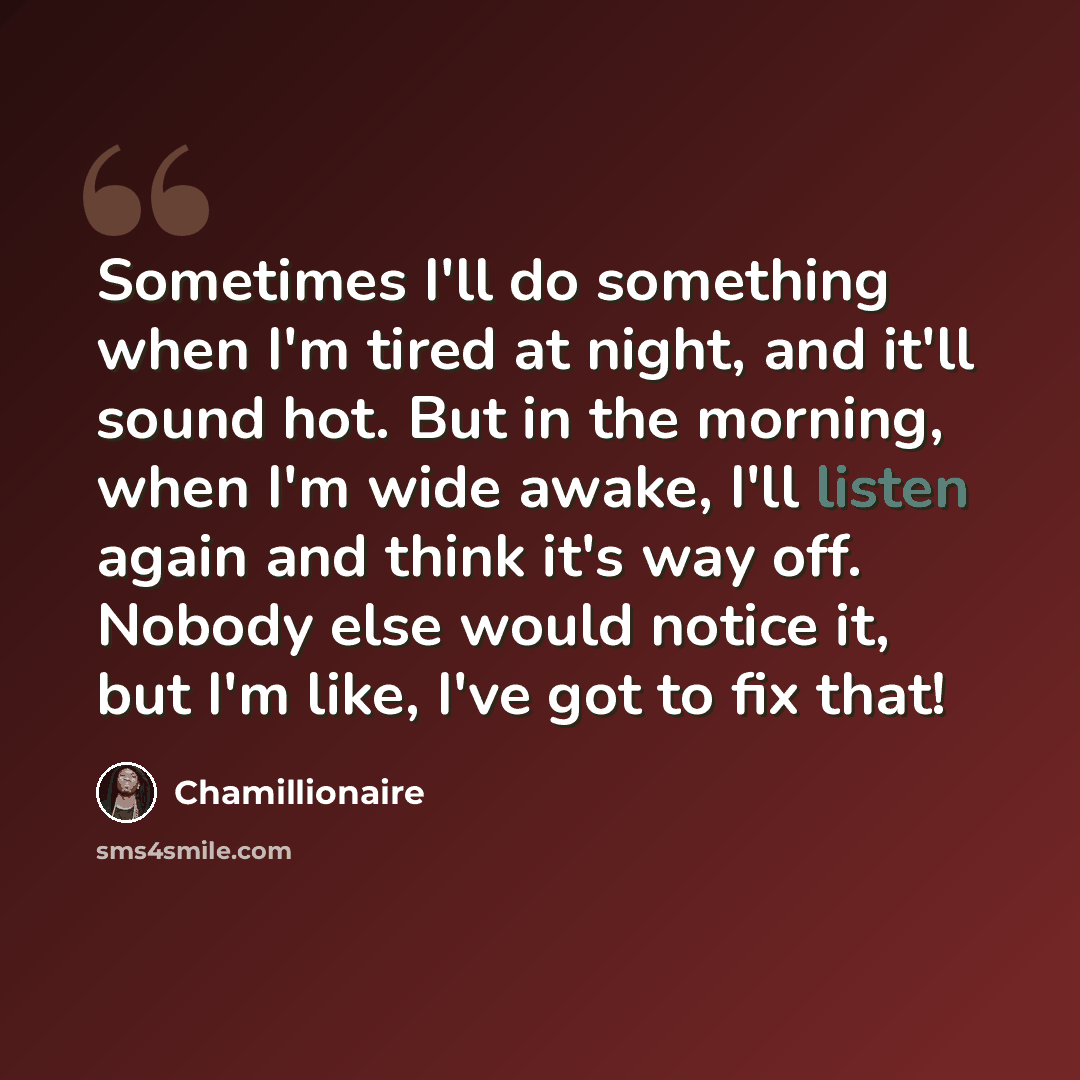 “Sometimes I'll do something when I'm tired at night, and it'll sound hot. But in the morning, when I'm wide awake, I'll listen again and think it's way off. Nobody else would notice it, but I'm like, I've got to fix that!” quote by Chamillionaire