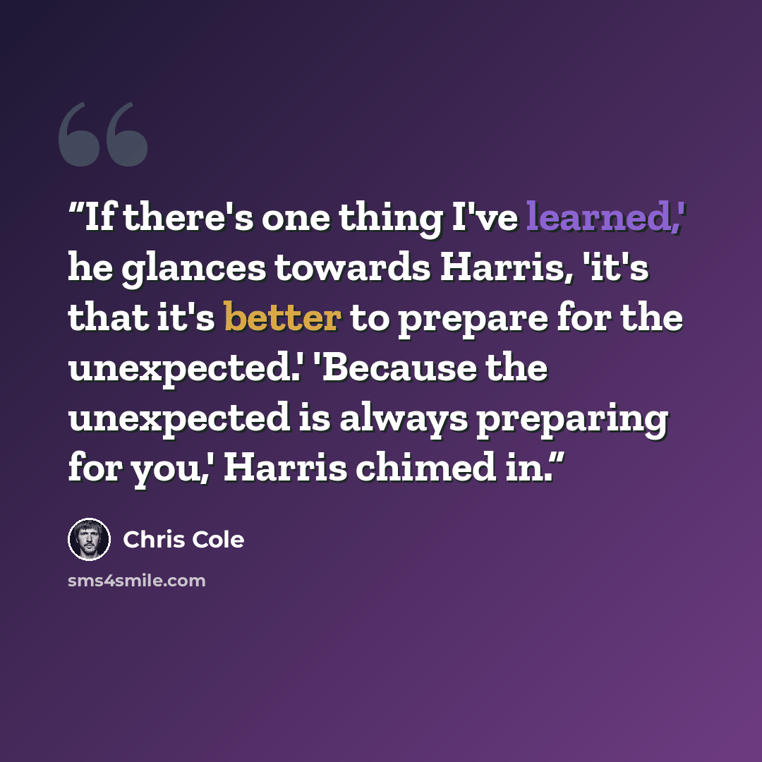 “If there's one thing I've learned,' he glances towards Harris, 'it's that it's better to prepare for the unexpected.' 'Because the unexpected is always preparing for you,' Harris chimed in.” quote by Chris Cole