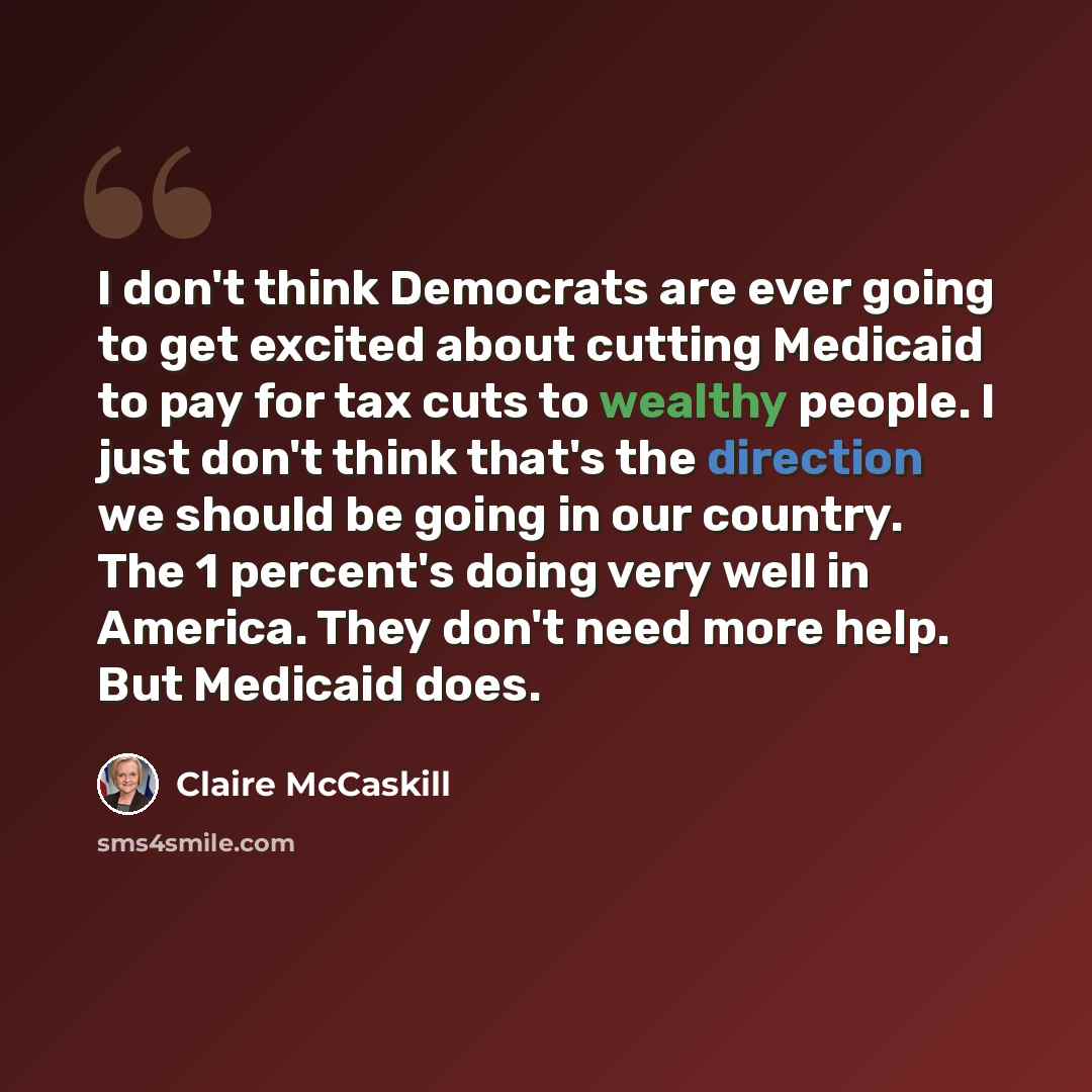 “I don't think Democrats are ever going to get excited about cutting Medicaid to pay for tax cuts to wealthy people. I just don't think that's the direction we should be going in our country. The 1 percent's doing very well in America. They don't need more help. But Medicaid does.” quote by Claire McCaskill