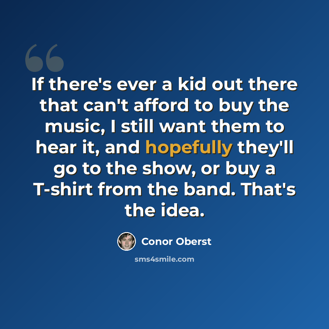 “If there's ever a kid out there that can't afford to buy the music, I still want them to hear it, and hopefully they'll go to the show, or buy a T-shirt from the band. That's the idea.” quote by Conor Oberst