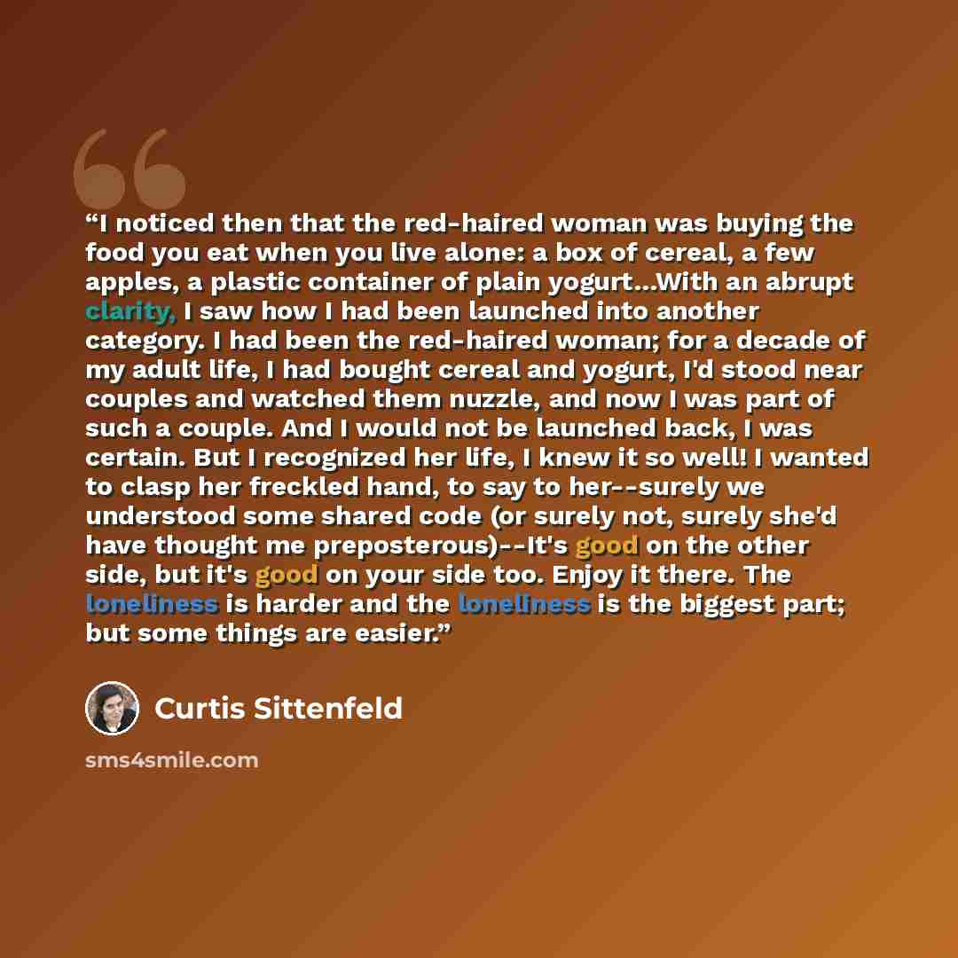 “I noticed then that the red-haired woman was buying the food you eat when you live alone: a box of cereal, a few apples, a plastic container of plain yogurt…With an abrupt clarity, I saw how I had been launched into another category. I had been the red-haired woman; for a decade of my adult life…” quote by Curtis Sittenfeld