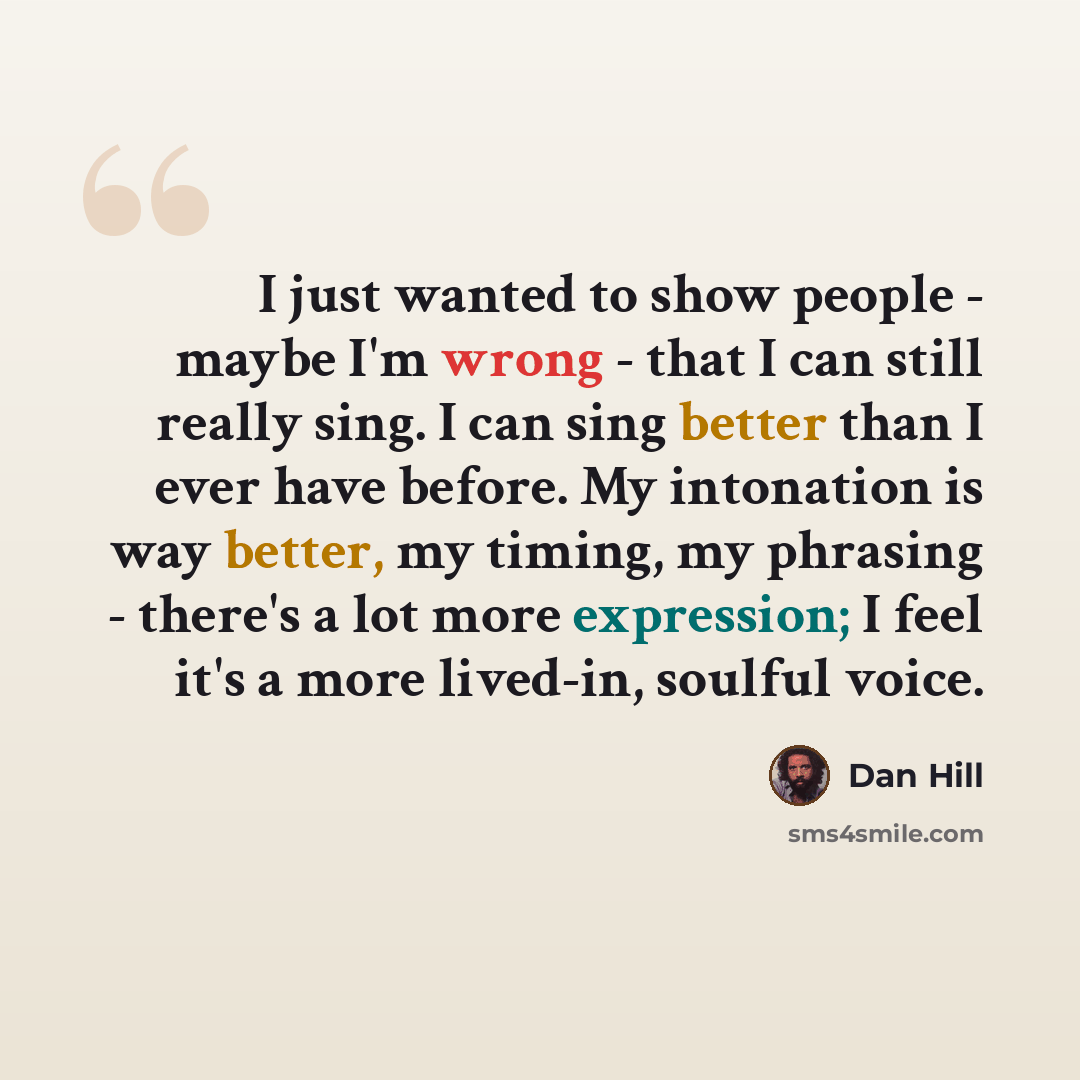 “I just wanted to show people - maybe I'm wrong - that I can still really sing. I can sing better than I ever have before. My intonation is way better, my timing, my phrasing - there's a lot more expression; I feel it's a more lived-in, soulful voice.” quote by Dan Hill