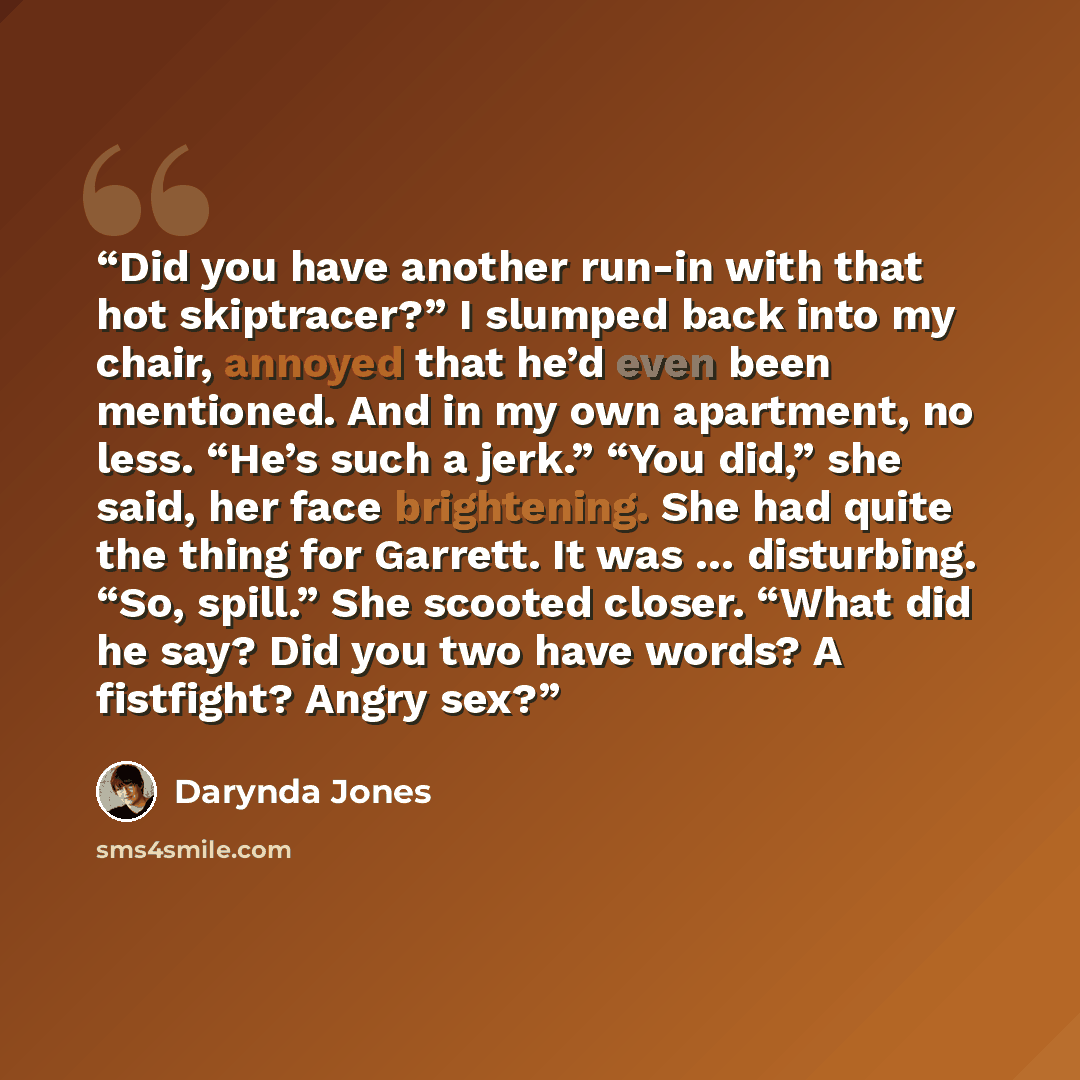“Did you have another run-in with that hot skiptracer?” I slumped back into my chair, annoyed that he’d even been mentioned. And in my own apartment, no less. “He’s such a jerk.” “You did,” she said, her face brightening. She had quite the thing for Garrett. It was … disturbing. “So, spill.” She…” quote by Darynda Jones