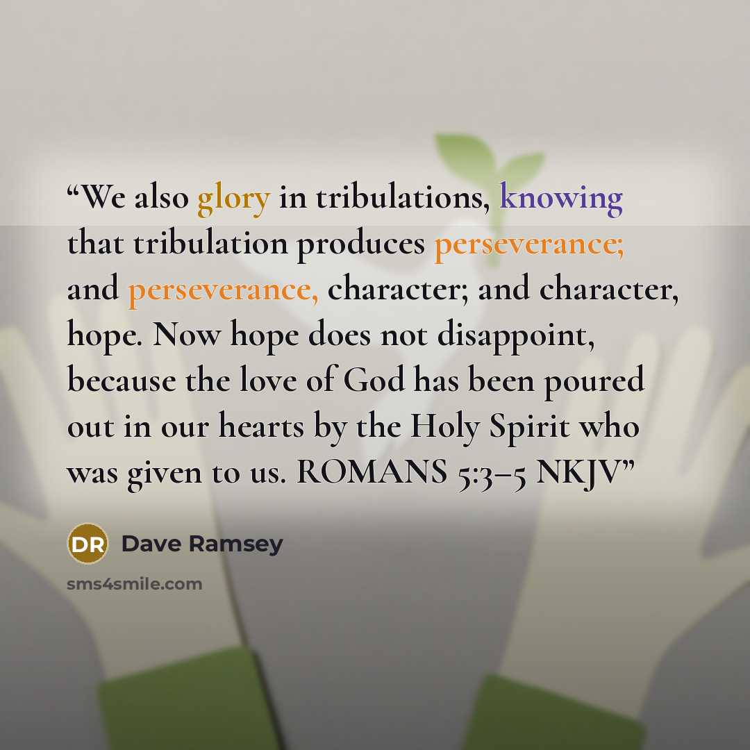 “We also glory in tribulations, knowing that tribulation produces perseverance; and perseverance, character; and character, hope. Now hope does not disappoint, because the love of God has been poured out in our hearts by the Holy Spirit who was given to us. ROMANS 5:3–5 NKJV” quote by Dave Ramsey
