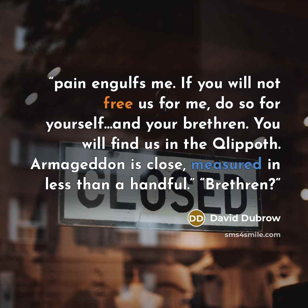 “pain engulfs me. If you will not free us for me, do so for yourself…and your brethren. You will find us in the Qlippoth. Armageddon is close, measured in less than a handful.” “Brethren?” quote by David Dubrow