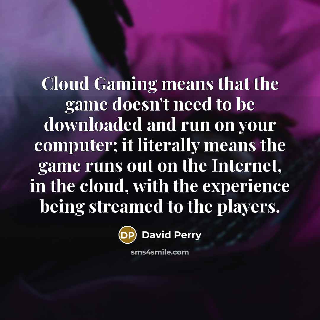 “Cloud Gaming means that the game doesn't need to be downloaded and run on your computer; it literally means the game runs out on the Internet, in the cloud, with the experience being streamed to the players.” quote by David Perry