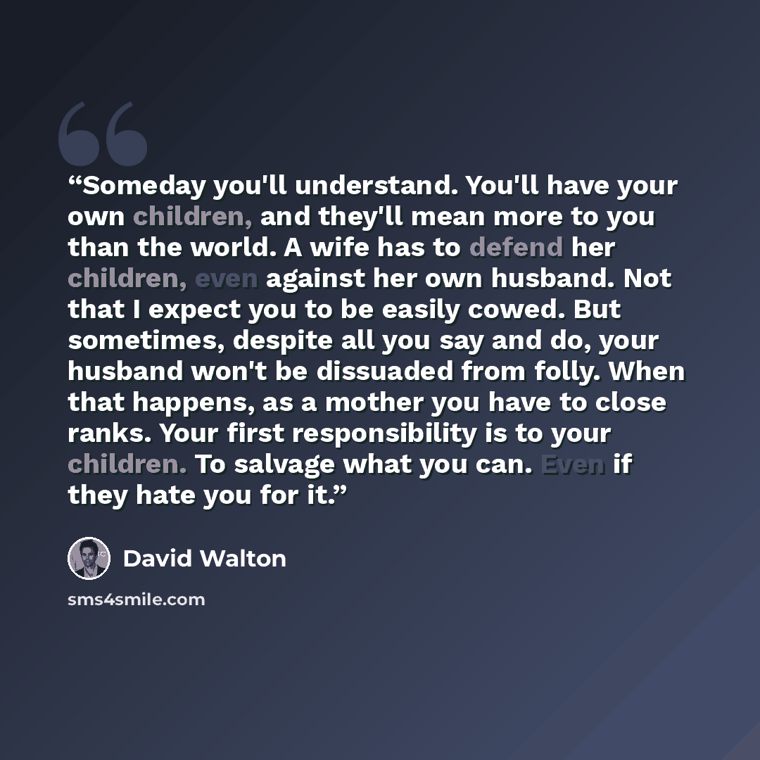 “Someday you'll understand. You'll have your own children, and they'll mean more to you than the world. A wife has to defend her children, even against her own husband. Not that I expect you to be easily cowed. But sometimes, despite all you say and do, your husband won't be dissuaded from folly…” quote by David Walton