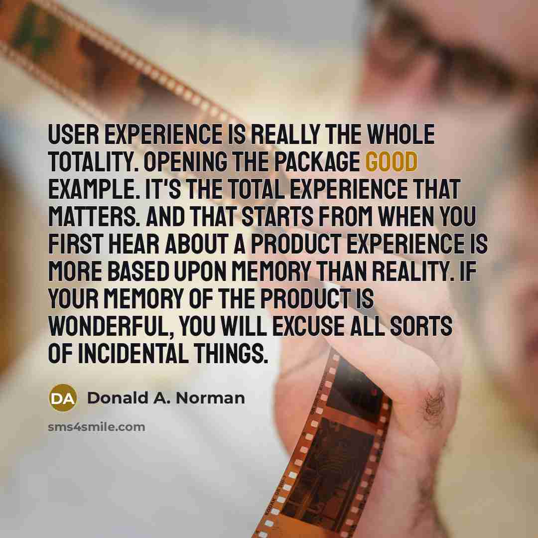 “User experience is really the whole totality. Opening the package good example. It's the total experience that matters. And that starts from when you first hear about a product experience is more based upon memory than reality. If your memory of the product is wonderful, you will excuse all sorts…” quote by Donald A. Norman