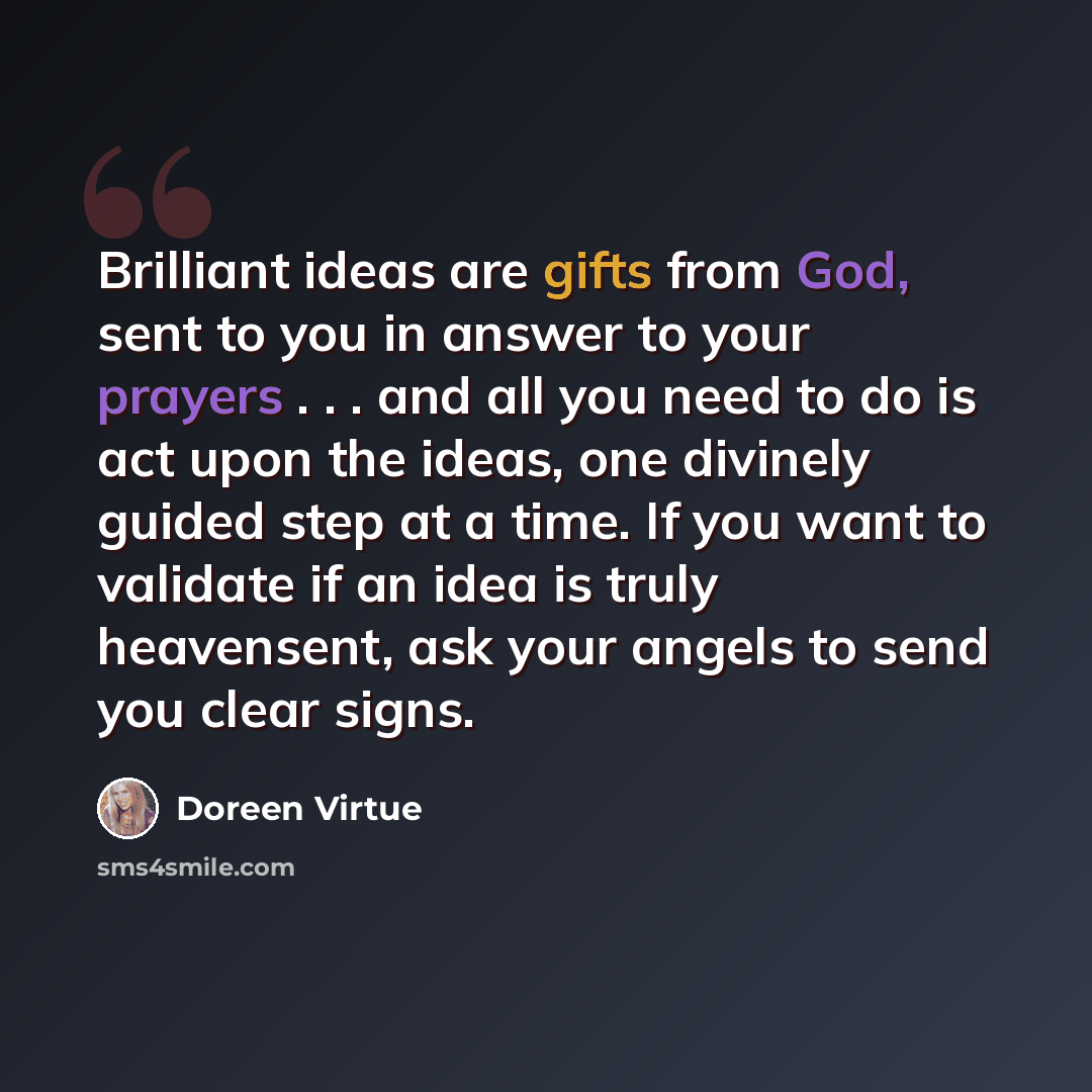 “Brilliant ideas are gifts from God, sent to you in answer to your prayers . . . and all you need to do is act upon the ideas, one divinely guided step at a time. If you want to validate if an idea is truly heavensent, ask your angels to send you clear signs.” quote by Doreen Virtue