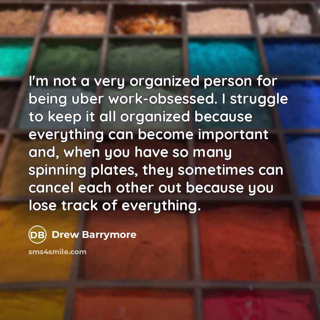 “I'm not a very organized person for being uber work-obsessed. I struggle to keep it all organized because everything can become important and, when you have so many spinning plates, they sometimes can cancel each other out because you lose track of everything.” quote by Drew Barrymore
