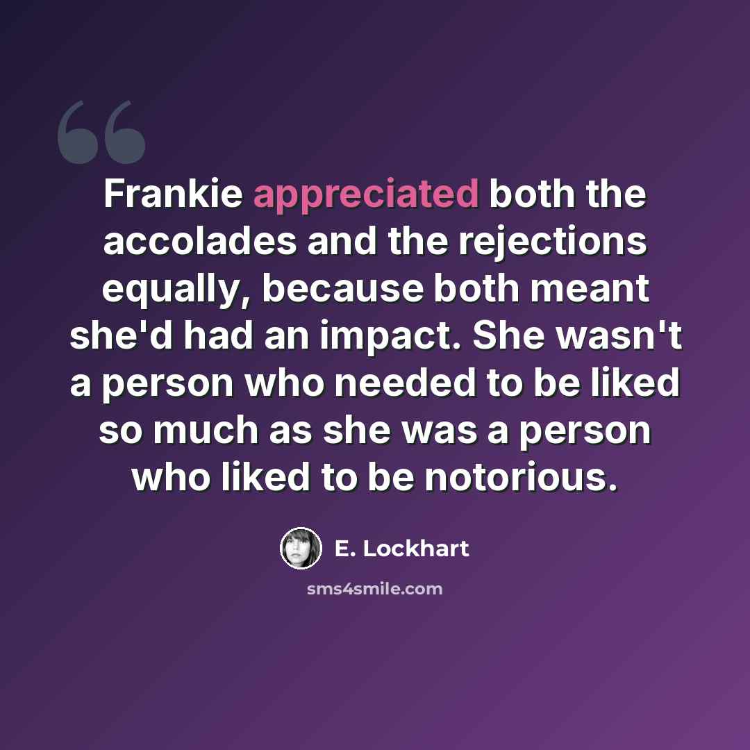 “Frankie appreciated both the accolades and the rejections equally, because both meant she'd had an impact. She wasn't a person who needed to be liked so much as she was a person who liked to be notorious.” quote by E. Lockhart