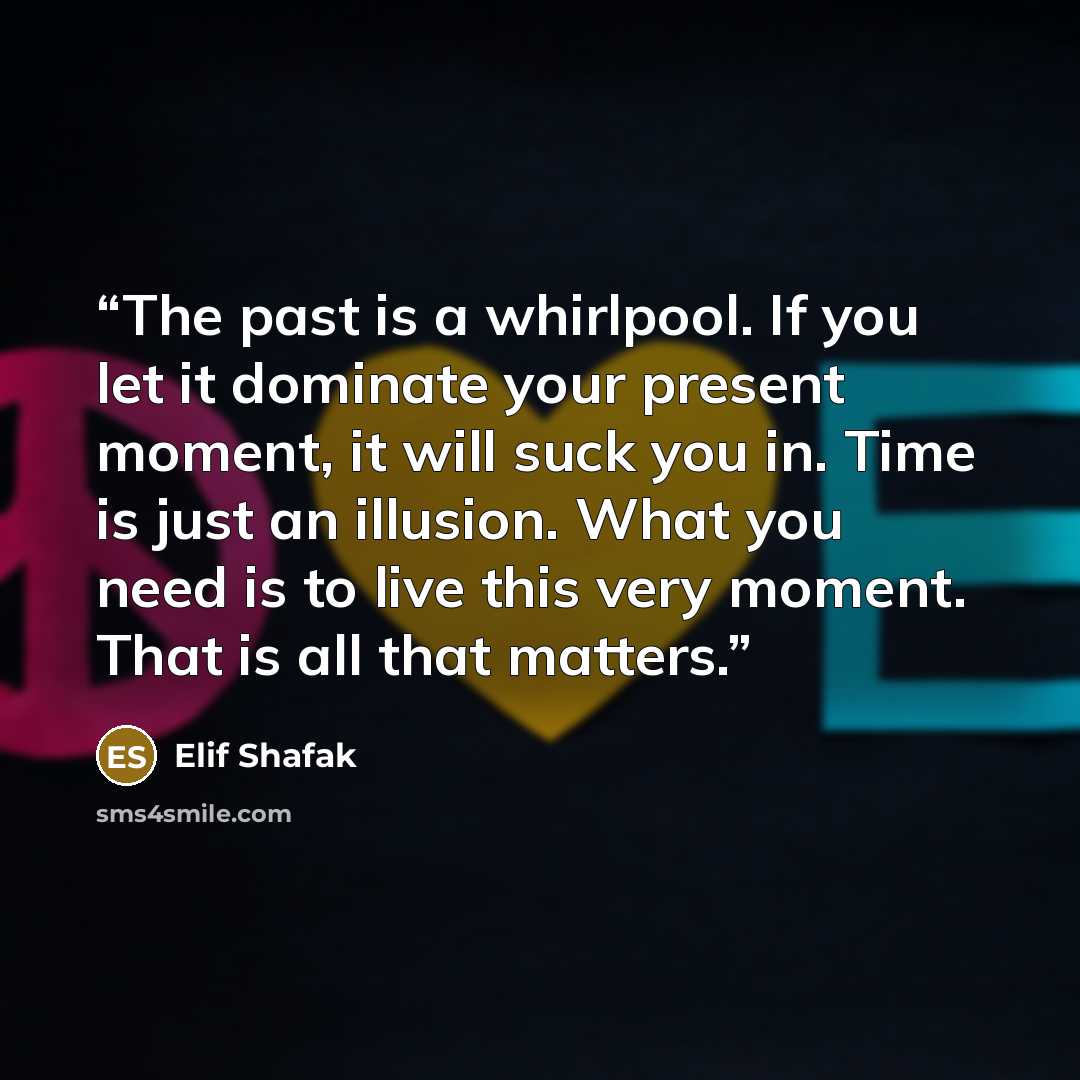 “The past is a whirlpool. If you let it dominate your present moment, it will suck you in. Time is just an illusion. What you need is to live this very moment. That is all that matters.” quote by Elif Shafak