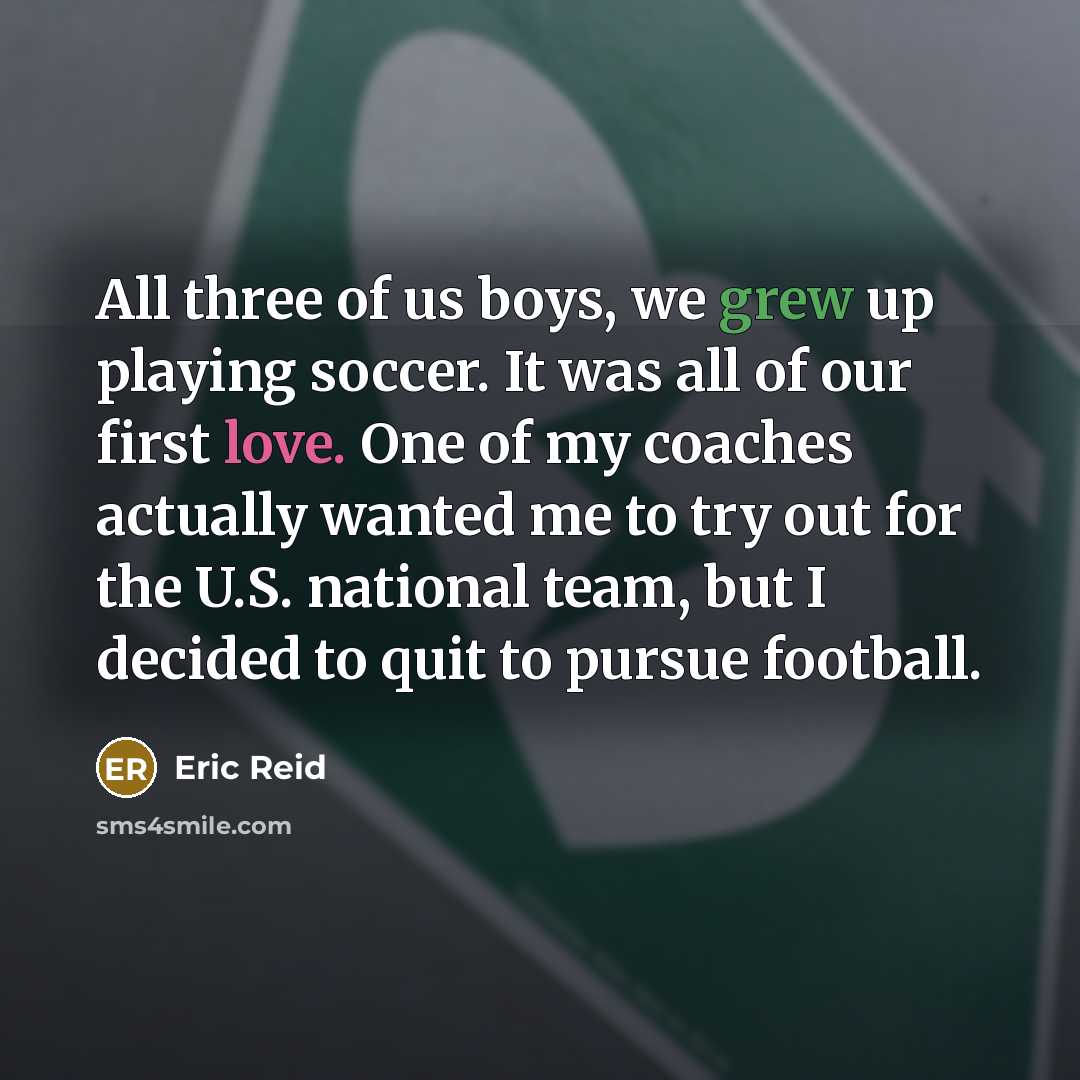 “All three of us boys, we grew up playing soccer. It was all of our first love. One of my coaches actually wanted me to try out for the U.S. national team, but I decided to quit to pursue football.” quote by Eric Reid