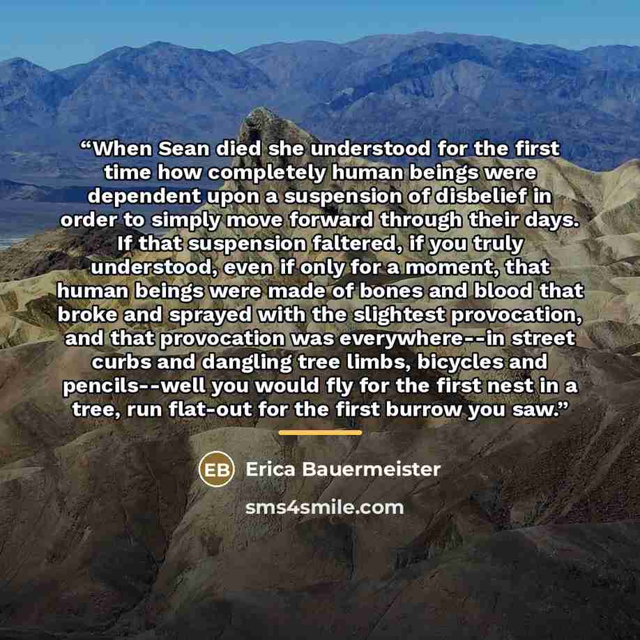 “When Sean died she understood for the first time how completely human beings were dependent upon a suspension of disbelief in order to simply move forward through their days. If that suspension faltered, if you truly understood, even if only for a moment, that human beings were made of bones and…” quote by Erica Bauermeister