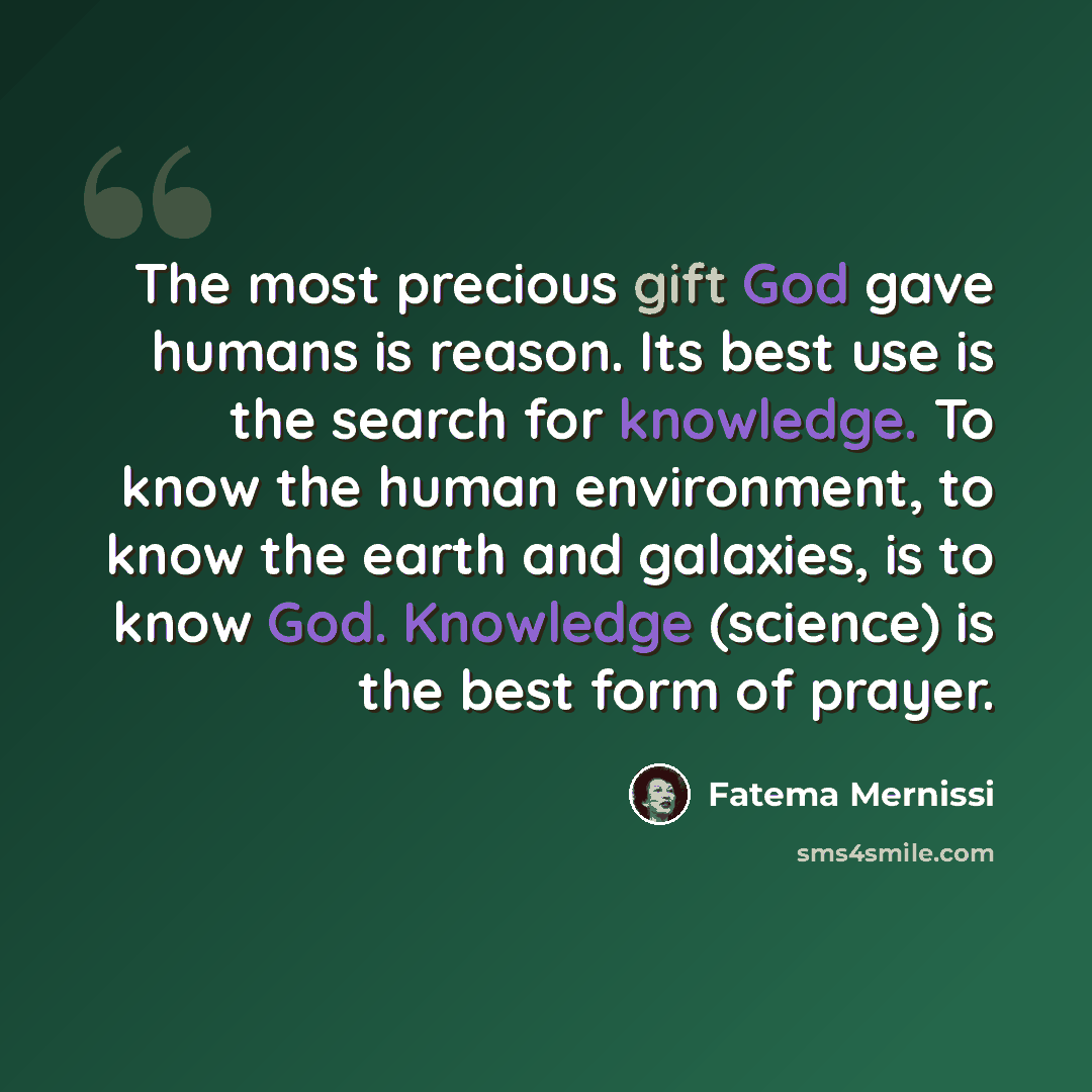 “The most precious gift God gave humans is reason. Its best use is the search for knowledge. To know the human environment, to know the earth and galaxies, is to know God. Knowledge (science) is the best form of prayer.” quote by Fatema Mernissi