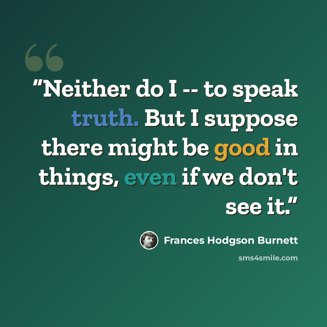 “Neither do I -- to speak truth. But I suppose there might be good in things, even if we don't see it.” quote by Frances Hodgson Burnett