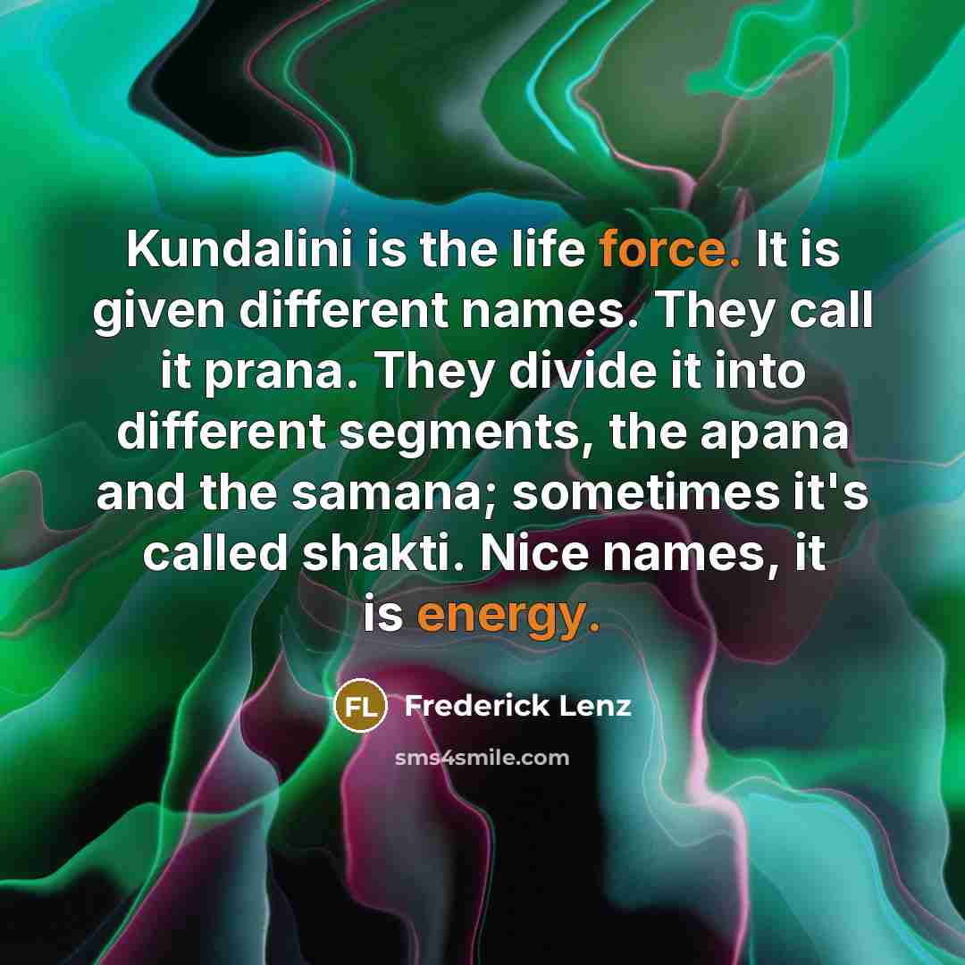 “Kundalini is the life force. It is given different names. They call it prana. They divide it into different segments, the apana and the samana; sometimes it's called shakti. Nice names, it is energy.” quote by Frederick Lenz