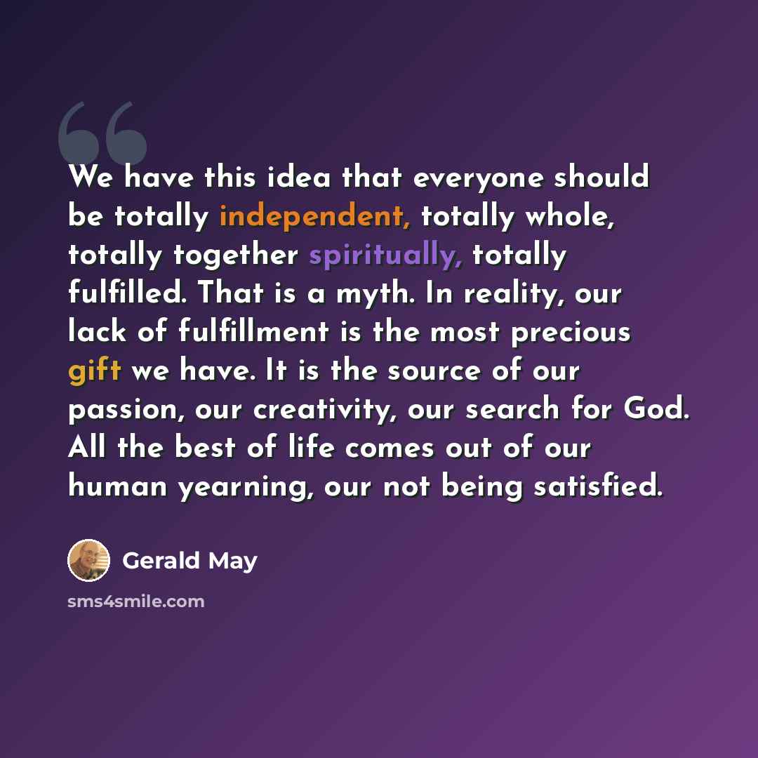 “We have this idea that everyone should be totally independent, totally whole, totally together spiritually, totally fulfilled. That is a myth. In reality, our lack of fulfillment is the most precious gift we have. It is the source of our passion, our creativity, our search for God. All the best of…” quote by Gerald May