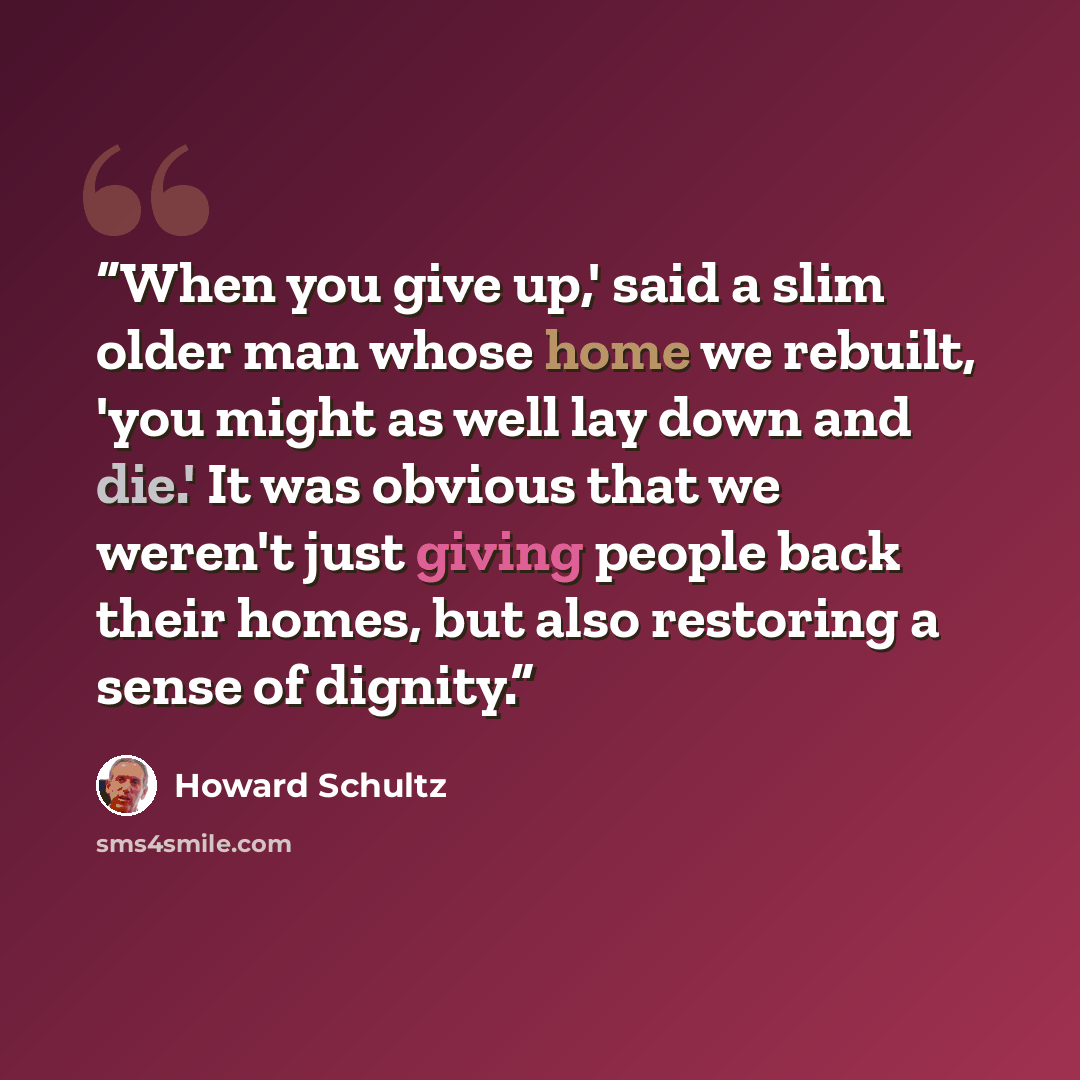“When you give up,' said a slim older man whose home we rebuilt, 'you might as well lay down and die.' It was obvious that we weren't just giving people back their homes, but also restoring a sense of dignity.” quote by Howard Schultz