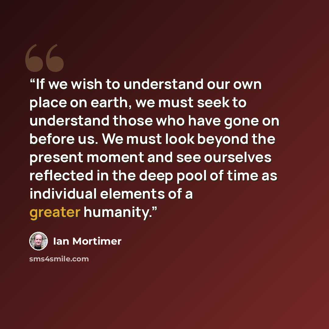 “If we wish to understand our own place on earth, we must seek to understand those who have gone on before us. We must look beyond the present moment and see ourselves reflected in the deep pool of time as individual elements of a greater humanity.” quote by Ian Mortimer