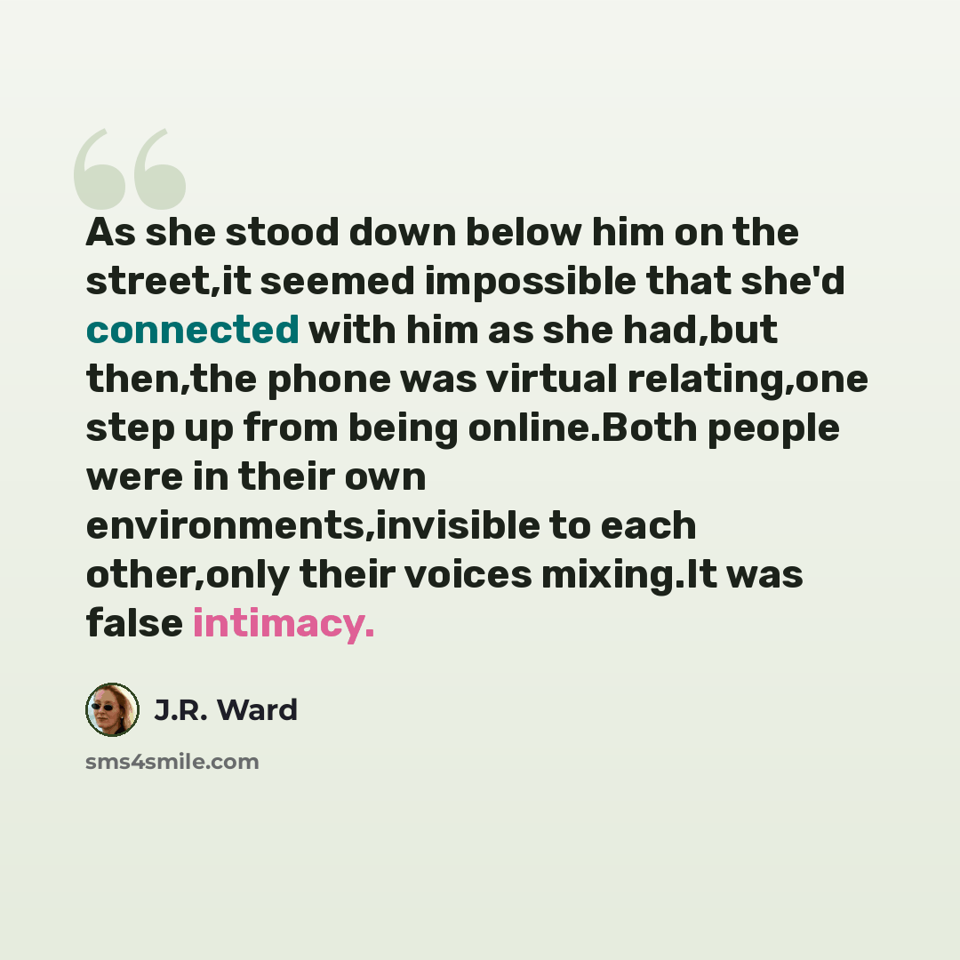 “As she stood down below him on the street,it seemed impossible that she'd connected with him as she had,but then,the phone was virtual relating,one step up from being online.Both people were in their own environments,invisible to each other,only their voices mixing.It was false intimacy.” quote by J.R. Ward