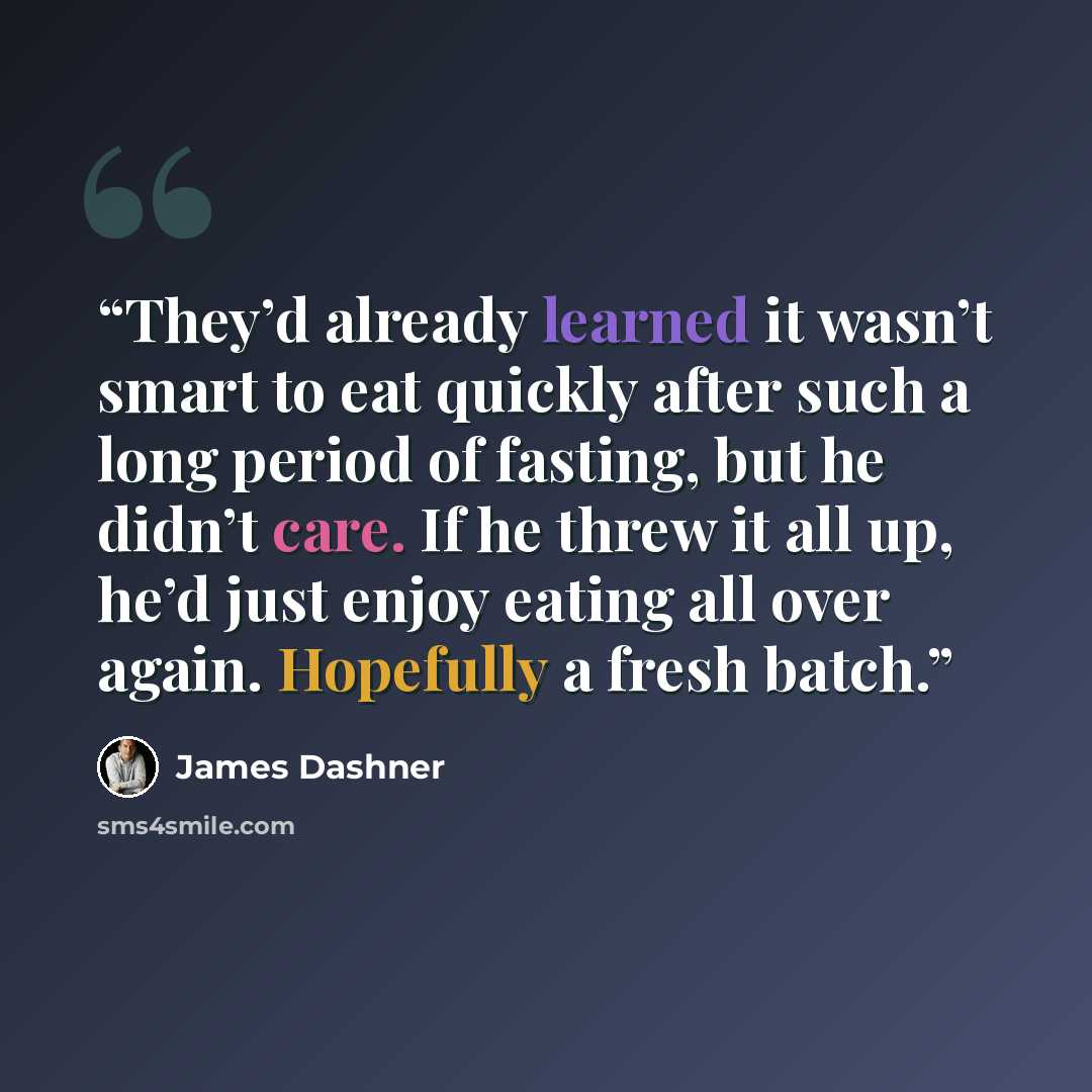 “They’d already learned it wasn’t smart to eat quickly after such a long period of fasting, but he didn’t care. If he threw it all up, he’d just enjoy eating all over again. Hopefully a fresh batch.” quote by James Dashner