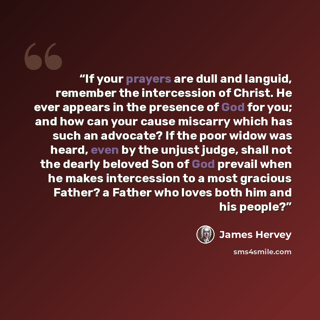 “If your prayers are dull and languid, remember the intercession of Christ. He ever appears in the presence of God for you; and how can your cause miscarry which has such an advocate? If the poor widow was heard, even by the unjust judge, shall not the dearly beloved Son of God prevail when he…” quote by James Hervey
