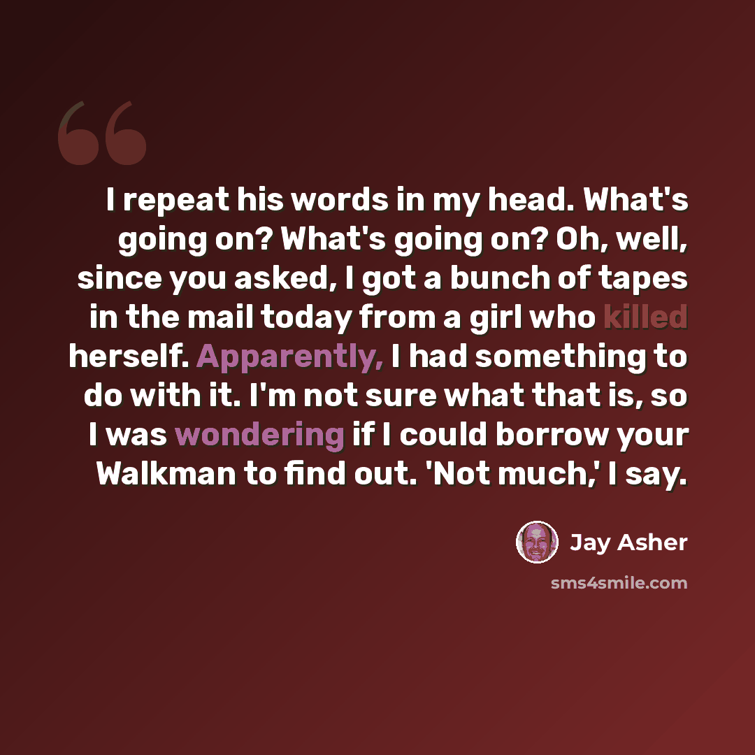 “I repeat his words in my head. What's going on? What's going on? Oh, well, since you asked, I got a bunch of tapes in the mail today from a girl who killed herself. Apparently, I had something to do with it. I'm not sure what that is, so I was wondering if I could borrow your Walkman to find out…” quote by Jay Asher