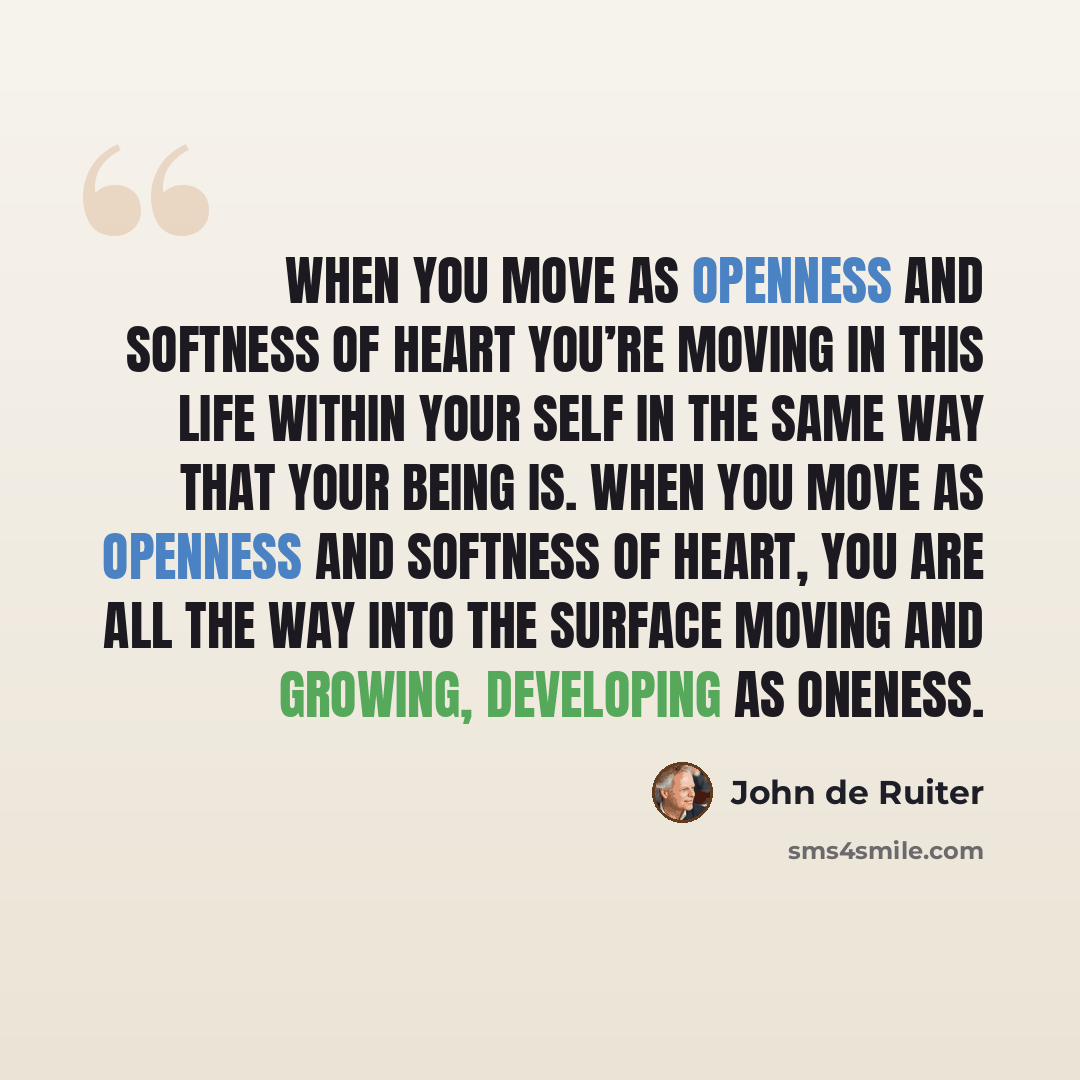 “When you move as openness and softness of heart you’re moving in this life within your self in the same way that your being is. When you move as openness and softness of heart, you are all the way into the surface moving and growing, developing as oneness.” quote by John de Ruiter