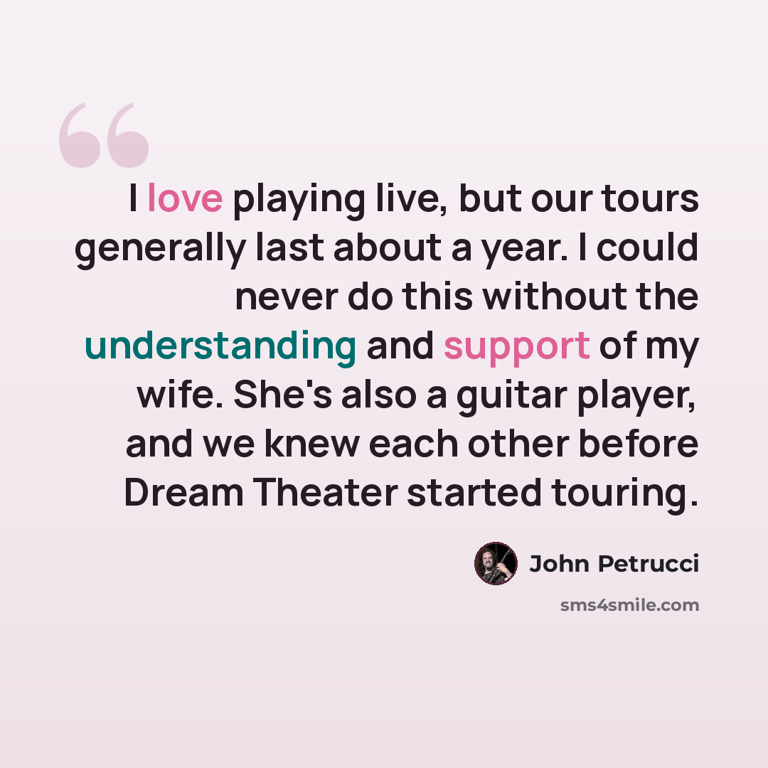 “I love playing live, but our tours generally last about a year. I could never do this without the understanding and support of my wife. She's also a guitar player, and we knew each other before Dream Theater started touring.” quote by John Petrucci